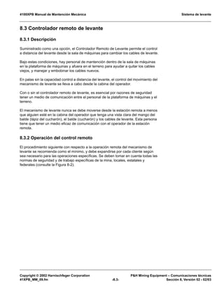 4100XPB Manual de Mantención Mecánica Sistema de levante
Copyright © 2002 Harnischfeger Corporation PH Mining Equipment – Comunicaciones técnicas
41XPB_MM_09.fm -8.3- Sección 8, Versión 02 - 02/03
8.3 Controlador remoto de levante
8.3.1 Descripción
Suministrado como una opción, el Controlador Remoto de Levante permite el control
a distancia del levante desde la sala de máquinas para cambiar los cables de levante.
Bajo estas condiciones, hay personal de mantención dentro de la sala de máquinas
en la plataforma de máquinas y afuera en el terreno para ayudar a quitar los cables
viejos, y manejar y embobinar los cables nuevos.
En palas sin la capacidad control a distancia del levante, el control del movimiento del
mecanismo de levante se lleva a cabo desde la cabina del operador.
Con o sin el controlador remoto de levante, es esencial por razones de seguridad
tener un medio de comunicación entre el personal de la plataforma de máquinas y el
terreno.
El mecanismo de levante nunca se debe moverse desde la estación remota a menos
que alguien esté en la cabina del operador que tenga una vista clara del mango del
balde (lápiz del cucharón), el balde (cucharón) y los cables de levante. Esta persona
tiene que tener un medio eficaz de comunicación con el operador de la estación
remota.
8.3.2 Operación del control remoto
El procedimiento siguiente con respecto a la operación remota del mecanismo de
levante se recomienda como el mínimo, y debe expandirse por cada cliente según
sea necesario para las operaciones específicas. Se deben tomar en cuenta todas las
normas de seguridad y de trabajo específicas de la mina, locales, estatales y
federales (consulte la Figura 8-2).
 