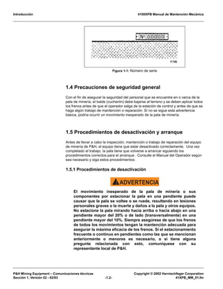 Introducción 4100XPB Manual de Mantención Mecánica
P&H Mining Equipment – Comunicaciones técnicas Copyright © 2002 Harnischfeger Corporation
Sección 1, Versión 02 - 02/03 -1.2- 41XPB_MM_01.fm
1.4 Precauciones de seguridad general
Con el fin de asegurar la seguridad del personal que se encuentre en o cerca de la
pala de minería, el balde (cucharón) debe bajarse al terreno y se deben aplicar todos
los frenos antes de que el operador salga de la estación de control y antes de que se
haga algún trabajo de mantención o reparación. Si no se sigue esta advertencia
básica, podría ocurrir un movimiento inesperado de la pala de minería.
1.5 Procedimientos de desactivación y arranque
Antes de llevar a cabo la inspección, mantención o trabajo de reparación del equipo
de minería de P&H, el equipo tiene que estar desactivado correctamente. Una vez
completado el trabajo, la pala tiene que volverse a arrancar siguiendo los
procedimientos correctos para el arranque. Consulte el Manual del Operador según
sea necesario y siga estos procedimientos:
1.5.1 Procedimientos de desactivación
ADVERTENCIA!
El movimiento inesperado de la pala de minería o sus
componentes por estacionar la pala en una pendiente puede
causar que la pala se voltee o se ruede, resultando en lesiones
personales graves o la muerte y daños a la pala y otros equipos.
No estacione la pala mirando hacia arriba o hacia abajo en una
pendiente mayor del 20% o de lado (transversalmente) en una
pendiente mayor del 10%. Siempre asegúrese de que los frenos
de todos los movimientos tengan la mantención adecuada para
asegurar la máxima eficacia de los frenos. Si el estacionamiento
frecuente o continuo en pendientes como las que se mencionan
anteriormente o menores es necesario, o si tiene alguna
pregunta relacionada con esto, comuníquese con su
representante local de P&H.
Figura 1-1: Número de serie
 