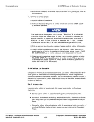 Sistema de levante 4100XPB Manual de Mantención Mecánica
PH Mining Equipment – Comunicaciones técnicas Copyright © 2002 Harnischfeger Corporation
Sección 8, Versión 02 - 02/03 -8.6- 41XPB_MM_09.fm
D. Para aplicar los frenos de levante, presione el botón SET (Aplicar) del panel de
control remoto.
11. Terminar el control remoto:
A. Aplique los frenos de levante.
B. Coloque el selector del panel de control remoto a la posición OPER COOP
(Cabina del operador).
AVISO
Si el selector no se regresa a la posición OPER COOP (Cabina del
operador) antes de desactivar la pala, el controlador remoto de
levante retendrá la operación de levante cuando la pala se vuelva a
arrancar. Si esto ocurre, coloque el selector en LOCAL, y luego
nuevamente en OPER COOP para restablecer la operación normal.
C. Pida al operador que desactive (apague) la pala desde la cabina del operador.
D. Si se observa un problema, el operador que está en la cabina del operador
puede usar las funciones de parada normal de la pala, aplicar frenos y PARO
DE EMERGENCIA, si se vuelve necesario parar la operación de levante.
E. Si es necesario desactivar la pala desde el control remoto, presione el botón
MACHINE STOP (Parar pala) del panel de control remoto. Pida al operador
que desactive la pala si el panel de control remoto no está equipado con un
botón MACHINE STOP (Parar pala).
8.4 Cables de levante
Esta pala de minería utiliza dos cables de levante. Los cables estándar son tipo 8×37
IWRC grado de acero de arado extra mejorado preformado, torcido lang derecho
compactados rellenos de plástico completo. Son un juego idéntico, de igual longitud y
diámetro. La longitud de los cables depende del ángulo de operación deseado y de la
longitud de la pluma.
8.4.1 Inspección
Inspeccione los cables de levante cada 250 horas, haciendo las verificaciones
siguientes:
• Revise que los cables no presenten daño, particularmente torones rotos.
• Revise los afianzadores de montaje del cable de levante y el tambor de levante
para asegurarse que no presenten desgaste, retención y posibles fisuras por
fatiga.
• Revise las poleas del ecualizador del cable de levante en el balde (cucharón) o
aro (asa) del balde (cucharón) para asegurarse que no presenten fisuras por
fatiga.
 