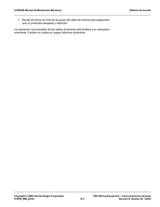 4100XPB Manual de Mantención Mecánica Sistema de levante
Copyright © 2002 Harnischfeger Corporation PH Mining Equipment – Comunicaciones técnicas
41XPB_MM_09.fm -8.7- Sección 8, Versión 02 - 02/03
• Revise los forros de hule de las guías del cable de levante para asegurarse
que no presenten desgaste y retención.
La reparación recomendada de los cables de levante está limitada a su reemplazo
solamente. Cambie los cables en juegos idénticos solamente.
 