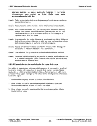 4100XPB Manual de Mantención Mecánica Sistema de levante
Copyright © 2002 Harnischfeger Corporation PH Mining Equipment – Comunicaciones técnicas
41XPB_MM_09.fm -8.9- Sección 8, Versión 02 - 02/03
acerque cuando se estén subiendo, bajando y moviendo
componentes con equipo de izaje. Cada cable pesa
aproximadamente 5400 lbs.
Paso 3: Retire ambos cables de levante. Los cables de levante siempre se tienen
que cambiar en pares.
Paso 4: Pase uno de los cables nuevos a través del ensamble del ecualizador.
Paso 5: Para carretes enrollados en U, jale las dos puntas del carrete al mismo
tiempo. Para carretes enrollados sencillos, jale una punta a la vez. Los
cables se deben colocar en la canaleta exterior de una polea y en la
canaleta interior de la otra polea.
Paso 6: Una vez que las dos puntas del cable de levante están en el área del tambor
de levante, conecte en el tambor, el cable que pasa por la canaleta exterior
de la polea de la punta de la pluma. Amarre la otra punta.
Paso 7: Pase el otro cable a través del ecualizador. Jale las puntas del segundo
cable como se indica en el Paso 4 y Paso 5 anteriores.
Paso 8: Gire el tambor 180° y conecte las puntas restantes de cable al tambor.
Paso 9: Levante el balde (cucharón) al aire y revise el área del ecualizador para ver
si es necesario ajustar los cables. Si se necesitan ajustar, sólo se necesita
ajustar una punta del cable largo.
8.4.2.1 Procedimientos de rodaje inicial del cable de levante
Los cables de levante están sujetos a notable esfuerzo de compresión y tensión al
flexionarse el cable sobre las poleas de la punta de la pluma y cuando el balde
(cucharón) se está levantando entrado en el banco. Para preparar un cable nuevo
para este trabajo y para prolongar la vida útil del cable, el rodaje inicial del cable se
hace como sigue:
1. Lentamente suba y baje el balde (cucharón) vacío tres veces.
2. Llene el balde (cucharón) a aproximadamente la mitad de su capacidad.
Lentamente suba y baje el balde (cucharón) tres veces.
3. Llene el balde (cucharón) a su capacidad. Lentamente suba y baje el balde
(cucharón) tres veces.
 