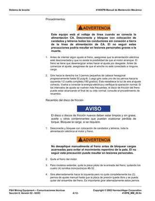 Sistema de levante 4100XPB Manual de Mantención Mecánica
PH Mining Equipment – Comunicaciones técnicas Copyright © 2002 Harnischfeger Corporation
Sección 8, Versión 02 - 02/03 -8.12- 41XPB_MM_09.fm
Procedimientos:
ADVERTENCIA!
Este equipo está al voltaje de línea cuando se conecta la
alimentación CA. Desconecte y bloquee con colocación de
candados y letreros todos los conductores sin conexión a tierra
de la línea de alimentación de CA. El no seguir estas
precauciones podría resultar en lesiones personales graves o la
muerte.
1. Antes de intentar algún ajuste al freno, asegúrese que la alimentación eléctrica
esté desconectada y que no exista la posibilidad de que el motor arranque. El
freno se tiene que desenergizar antes hacer el ajuste por desgaste. Antes de
comenzar el ajuste, asegúrese de que el winche no esté conectado a ninguna
carga.
2. Gire hacia la derecha los 3 pernos pequeños de cabeza hexagonal
progresivamente hasta 50 pulg-lb. Luego gire cada uno de los pernos hacia la
izquierda 1/2 vuelta completa (180 grados). Esto restablece la luz de aire al ajuste
correcto. Vuelva a conectar la energía eléctrica y verifique la operación normal. Si
los intervalos de ajuste se vuelven más frecuentes, el disco de fricción del freno
puede estar alcanzando el final de su vida normal; consulte el procedimiento de
recambio.
Recambio del disco de fricción
AVISO
El disco o discos de fricción nuevos deben estar limpios y sin grasa,
aceite u otros contaminantes que puedan ocasionar pérdida de
torque. Bloquee la carga, si se requiere.
1. Desconecte y bloquee con colocación de candados y letreros, toda la
alimentación eléctrica al motor y freno.
ADVERTENCIA!
No desaplique manualmente el freno antes de bloquear cargas
acarreadas para evitar el movimiento repentino de la pala. El no
seguir esta precaución puede resultar en lesiones personales.
2. Quite el freno del motor.
3. Para modelos estándar, quite la placa piloto de la entrada del freno, quitando los
cuatro (4) tornillos troncocónicos #6-32.
4. Gire alternadamente hacia la izquierda pero no quite completamente los (3)
pernos de ajuste manual hasta que la placa de presión quede libre y se pueda
quitar del ensamble del freno. Es importante girar alternadamente estos pernos
 