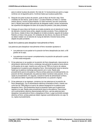 4100XPB Manual de Mantención Mecánica Sistema de levante
Copyright © 2002 Harnischfeger Corporation PH Mining Equipment – Comunicaciones técnicas
41XPB_MM_09.fm -8.13- Sección 8, Versión 02 - 02/03
para no atorar la placa de presión. No más de 1-2 revoluciones por perno y luego
continúe con el siguiente perno. Continúe hasta que la placa quede libre.
5. Después de quitar la placa de presión, quite el disco de fricción viejo. Para
unidades de dos discos, quite el disco 1, la placa flotante y el disco 2. Cambie
ambos discos y revise la placa flotante. En este momento use aire comprimido
seco y filtrado para quitar toda partícula de desgaste suelta y revise visualmente
las superficie de desgaste de acero de la placa de presión y del plato pivotante.
6. Coloque el nuevo disco de fricción en el plato pivotante con el reborde de 3 pulg
de diámetro mirando hacia arriba, alejado de plato pivotante. Para unidades de
dos discos, instale el disco más delgado en el plato pivotante, seguido de la placa
flotante y el disco más grueso. En unidades de dos discos, los discos de fricción
se deben instalar con el reborde de 3 pulg de diámetro mirando hacia arriba,
alejado de plato pivotante.
Ajuste de la palanca para desaplicar manualmente el freno
Las palancas para desaplicar manualmente el freno necesitan ajustarse si:
• Las palancas no se quedan en la posición de freno desaplicado (es decir, a 90
grados de la caja).
• Las palancas no se mueven completamente a la posición de aplicación cuando
el freno está energizado.
1. Si las palancas no se quedan en la posición de freno desaplicado, desconecte la
alimentación eléctrica del freno y sostenga manualmente la palanca hacia afuera
(a 90 grados de la caja). Inserte una cuña hex de 7/64 en el perno de cabeza
hexagonal en la palanca para desaplicar freno. Gire lentamente hacia la derecha
hasta que la palanca mantenga esta posición por sí sola. Repita este
procedimiento para la otra palanca. Mueva ambas palancas simultáneamente a la
posición de freno desaplicado; las palancas deben mantener esta posición. Si no,
repita el procedimiento. En seguida, conecte la fuente de alimentación al freno.
Las palancas deben regresarse automáticamente a su posición original.
2. Si las palancas no se regresan, comience con las palancas en la posición de
freno desaplicado. Con la alimentación eléctrica conectada al freno, inserte una
cuña hex de 7/64 pulg en el perno de cabeza hexagonal en la palanca para
desaplicar freno. Gire lentamente hacia la izquierda hasta que la palanca se
regrese a la caja. Repita este procedimiento para la otra palanca. Para probar,
con la alimentación eléctrica desconectada del freno, use las palancas para
desaplicar manualmente el freno y desaplique el freno. Luego suministre energía
eléctrica al freno; ambas palancas deben regresar automáticamente a la caja. Si
no, repita el procedimiento.
 
