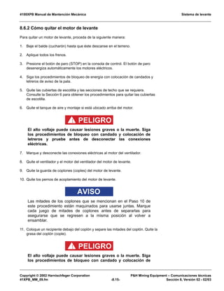 4100XPB Manual de Mantención Mecánica Sistema de levante
Copyright © 2002 Harnischfeger Corporation PH Mining Equipment – Comunicaciones técnicas
41XPB_MM_09.fm -8.15- Sección 8, Versión 02 - 02/03
8.6.2 Cómo quitar el motor de levante
Para quitar un motor de levante, proceda de la siguiente manera:
1. Baje el balde (cucharón) hasta que éste descanse en el terreno.
2. Aplique todos los frenos.
3. Presione el botón de paro (STOP) en la consola de control. El botón de paro
desenergiza automáticamente los motores eléctricos.
4. Siga los procedimientos de bloqueo de energía con colocación de candados y
letreros de aviso de la pala.
5. Quite las cubiertas de escotilla y las secciones de techo que se requiera.
Consulte la Sección 6 para obtener los procedimientos para quitar las cubiertas
de escotilla.
6. Quite el tanque de aire y montaje si está ubicado arriba del motor.
PELIGRO!
El alto voltaje puede causar lesiones graves o la muerte. Siga
los procedimientos de bloqueo con candado y colocación de
letreros y pruebe antes de desconectar las conexiones
eléctricas.
7. Marque y desconecte las conexiones eléctricas al motor del ventilador.
8. Quite el ventilador y el motor del ventilador del motor de levante.
9. Quite la guarda de coplones (coples) del motor de levante.
10. Quite los pernos de acoplamiento del motor de levante.
AVISO
Las mitades de los coplones que se mencionan en el Paso 10 de
este procedimiento están maquinados para usarse juntas. Marque
cada juego de mitades de coplones antes de separarlas para
asegurarse que se regresen a la misma posición al volver a
ensamblar.
11. Coloque un recipiente debajo del coplón y separe las mitades del coplón. Quite la
grasa del coplón (cople).
PELIGRO!
El alto voltaje puede causar lesiones graves o la muerte. Siga
los procedimientos de bloqueo con candado y colocación de
 