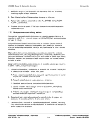 4100XPB Manual de Mantención Mecánica Introducción
Copyright © 2002 Harnischfeger Corporation P&H Mining Equipment – Comunicaciones técnicas
41XPB_MM_01.fm -1.3- Sección 1, Versión 02 - 02/03
1. Asegúrese de que la pala de minería esté alejada del talud alto, en terreno
nivelado y alejada de agua estancada.
2. Baje el balde (cucharón) hasta que éste descanse en el terreno.
3. Aplique todos los frenos presionado el botón ALL BRAKES SET (APLICAR
TODOS LOS FRENOS).
4. Presione el botón de parada (STOP) para desenergizar automáticamente los
motores eléctricos.
1.5.2 Bloqueo con candados y avisos
Siempre siga los procedimientos de bloqueo con candados y avisos, tal como se
describe en ANSI Z244.1 y como lo requiere la OSHA y MSHA y/o las leyes locales y
del lugar de trabajo.
Los procedimientos de bloqueo con colocación de candados y avisos tienen la
intención de proteger al personal que trabaja en o cerca del equipo, evitando el
arranque accidental y la exposición a energía peligrosa liberada, tal como choques
eléctricos.
El procedimiento requiere que se coloquen candados o avisos en los controles,
interruptores de cierre, válvulas y otros dispositivos para evitar su uso hasta que la
persona que instaló el candado o aviso lo quite. Nunca trate de operar algún control,
interruptor, válvula u otro dispositivo cuando esté bloqueado con candado o tenga
adherido un aviso.
Los procedimientos de bloqueo con colocación de candados y avisos que requieren
la OSHA y MSHA, incluyen requisitos para:
1. normas documentadas y establecidas en el terreno con los pasos a seguir para
la colocación de candados y avisos, tales como:
A. Avisar a todo el personal afectado, incluyendo supervisores, antes de usar el
bloqueo con candados y colocar avisos.
B. Apagar la pala afectada, el equipo, sistemas o funciones.
C. Desactivar, aislar o liberar el suministro o fuente de energía.
D. Colocar candados individuales y/o avisos en los controles, interruptores,
válvulas y otros dispositivos.
E. Probar la pala, equipo o sistema para asegurarse que la energía se haya
eliminado antes de la reparación o mantención.
2. Capacitación para los empleados sobre los procedimientos de bloqueo con
colocación de candados y letreros de aviso en el terreno.
3. La identificación y ubicación de los interruptores de cierre, controles, válvulas y
otros dispositivos que aíslan la energía peligrosa se determinan con anticipación
en las instalaciones en terreno.
 