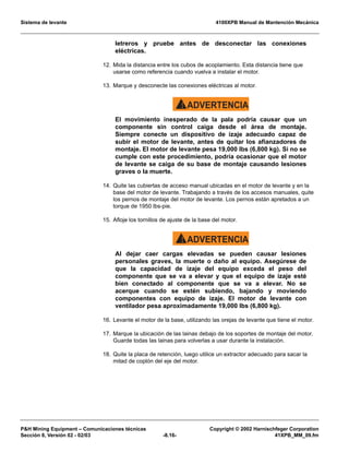 Sistema de levante 4100XPB Manual de Mantención Mecánica
PH Mining Equipment – Comunicaciones técnicas Copyright © 2002 Harnischfeger Corporation
Sección 8, Versión 02 - 02/03 -8.16- 41XPB_MM_09.fm
letreros y pruebe antes de desconectar las conexiones
eléctricas.
12. Mida la distancia entre los cubos de acoplamiento. Esta distancia tiene que
usarse como referencia cuando vuelva a instalar el motor.
13. Marque y desconecte las conexiones eléctricas al motor.
ADVERTENCIA!
El movimiento inesperado de la pala podría causar que un
componente sin control caiga desde el área de montaje.
Siempre conecte un dispositivo de izaje adecuado capaz de
subir el motor de levante, antes de quitar los afianzadores de
montaje. El motor de levante pesa 19,000 lbs (6,800 kg). Si no se
cumple con este procedimiento, podría ocasionar que el motor
de levante se caiga de su base de montaje causando lesiones
graves o la muerte.
14. Quite las cubiertas de acceso manual ubicadas en el motor de levante y en la
base del motor de levante. Trabajando a través de los accesos manuales, quite
los pernos de montaje del motor de levante. Los pernos están apretados a un
torque de 1950 lbs-pie.
15. Afloje los tornillos de ajuste de la base del motor.
ADVERTENCIA!
Al dejar caer cargas elevadas se pueden causar lesiones
personales graves, la muerte o daño al equipo. Asegúrese de
que la capacidad de izaje del equipo exceda el peso del
componente que se va a elevar y que el equipo de izaje esté
bien conectado al componente que se va a elevar. No se
acerque cuando se estén subiendo, bajando y moviendo
componentes con equipo de izaje. El motor de levante con
ventilador pesa aproximadamente 19,000 lbs (6,800 kg).
16. Levante el motor de la base, utilizando las orejas de levante que tiene el motor.
17. Marque la ubicación de las lainas debajo de los soportes de montaje del motor.
Guarde todas las lainas para volverlas a usar durante la instalación.
18. Quite la placa de retención, luego utilice un extractor adecuado para sacar la
mitad de coplón del eje del motor.
 