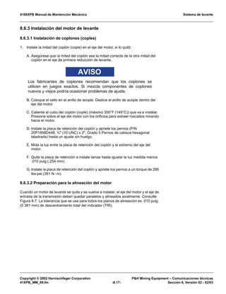 4100XPB Manual de Mantención Mecánica Sistema de levante
Copyright © 2002 Harnischfeger Corporation PH Mining Equipment – Comunicaciones técnicas
41XPB_MM_09.fm -8.17- Sección 8, Versión 02 - 02/03
8.6.3 Instalación del motor de levante
8.6.3.1 Instalación de coplones (coples)
1. Instale la mitad del coplón (cople) en el eje del motor, si lo quitó.
A. Asegúrese que la mitad del coplón sea la mitad correcta de la otra mitad del
coplón en el eje de primera reducción de levante.
AVISO
Los fabricantes de coplones recomiendan que los coplones se
utilicen en juegos exactos. Si mezcla componentes de coplones
nuevos y viejos podría ocasionar problemas de ajuste.
B. Coloque el sello en el anillo de acople. Deslice el anillo de acople dentro del
eje del motor.
C. Caliente el cubo del coplón (cople) (máximo 300°F (149°C)) que va a instalar.
Presione sobre el eje del motor con los orificios para extraer roscados mirando
hacia el motor.
D. Instale la placa de retención del coplón y apriete los pernos (P/N
20P1858D448, ¾ (10 UNC) x 2, Grado 5 Pernos de cabeza hexagonal
taladrada) hasta un ajuste sin huelgo.
E. Mida la luz entre la placa de retención del coplón y el extremo del eje del
motor.
F. Quite la placa de retención e instale lainas hasta igualar la luz medida menos
.010 pulg (.254 mm).
G. Instale la placa de retención del coplón y apriete los pernos a un torque de 266
lbs-pie (361 N·m).
8.6.3.2 Preparación para la alineación del motor
Cuando un motor de levante se quita y se vuelve a instalar, el eje del motor y el eje de
entrada de la transmisión deben quedar paralelos y alineados axialmente. Consulte
Figura 8-7. La tolerancia que se usa para todos los planos de alineación es .010 pulg.
(0.381 mm) de descentramiento total del indicador (TIR).
 