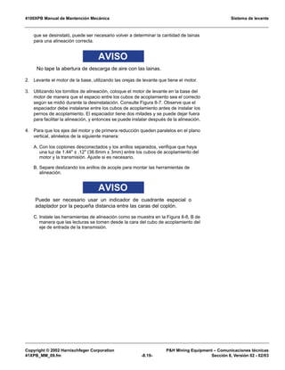 4100XPB Manual de Mantención Mecánica Sistema de levante
Copyright © 2002 Harnischfeger Corporation PH Mining Equipment – Comunicaciones técnicas
41XPB_MM_09.fm -8.19- Sección 8, Versión 02 - 02/03
que se desinstaló, puede ser necesario volver a determinar la cantidad de lainas
para una alineación correcta.
AVISO
No tape la abertura de descarga de aire con las lainas.
2. Levante el motor de la base, utilizando las orejas de levante que tiene el motor.
3. Utilizando los tornillos de alineación, coloque el motor de levante en la base del
motor de manera que el espacio entre los cubos de acoplamiento sea el correcto
según se midió durante la desinstalación. Consulte Figura 8-7. Observe que el
espaciador debe instalarse entre los cubos de acoplamiento antes de instalar los
pernos de acoplamiento. El espaciador tiene dos mitades y se puede dejar fuera
para facilitar la alineación, y entonces se puede instalar después de la alineación.
4. Para que los ejes del motor y de primera reducción queden paralelos en el plano
vertical, alinéelos de la siguiente manera:
A. Con los coplones desconectados y los anillos separados, verifique que haya
una luz de 1.44 ± .12 (36.6mm ± 3mm) entre los cubos de acoplamiento del
motor y la transmisión. Ajuste si es necesario.
B. Separe deslizando los anillos de acople para montar las herramientas de
alineación.
AVISO
Puede ser necesario usar un indicador de cuadrante especial o
adaptador por la pequeña distancia entre las caras del coplón.
C. Instale las herramientas de alineación como se muestra en la Figura 8-8, B de
manera que las lecturas se tomen desde la cara del cubo de acoplamiento del
eje de entrada de la transmisión.
 