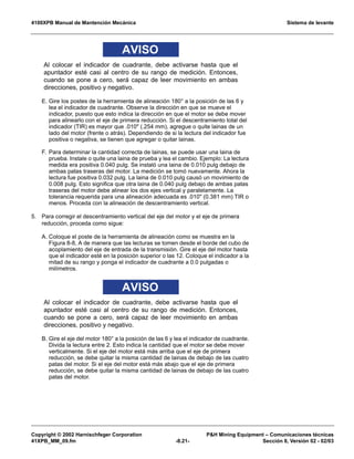 4100XPB Manual de Mantención Mecánica Sistema de levante
Copyright © 2002 Harnischfeger Corporation PH Mining Equipment – Comunicaciones técnicas
41XPB_MM_09.fm -8.21- Sección 8, Versión 02 - 02/03
AVISO
Al colocar el indicador de cuadrante, debe activarse hasta que el
apuntador esté casi al centro de su rango de medición. Entonces,
cuando se pone a cero, será capaz de leer movimiento en ambas
direcciones, positivo y negativo.
E. Gire los postes de la herramienta de alineación 180° a la posición de las 6 y
lea el indicador de cuadrante. Observe la dirección en que se mueve el
indicador, puesto que esto indica la dirección en que el motor se debe mover
para alinearlo con el eje de primera reducción. Si el descentramiento total del
indicador (TIR) es mayor que .010 (.254 mm), agregue o quite lainas de un
lado del motor (frente o atrás). Dependiendo de si la lectura del indicador fue
positiva o negativa, se tienen que agregar o quitar lainas.
F. Para determinar la cantidad correcta de lainas, se puede usar una laina de
prueba. Instale o quite una laina de prueba y lea el cambio. Ejemplo: La lectura
medida era positiva 0.040 pulg. Se instaló una laina de 0.010 pulg debajo de
ambas patas traseras del motor. La medición se tomó nuevamente. Ahora la
lectura fue positiva 0.032 pulg. La laina de 0.010 pulg causó un movimiento de
0.008 pulg. Esto significa que otra laina de 0.040 pulg debajo de ambas patas
traseras del motor debe alinear los dos ejes vertical y paralelamente. La
tolerancia requerida para una alineación adecuada es .010 (0.381 mm) TIR o
menos. Proceda con la alineación de descentramiento vertical.
5. Para corregir el descentramiento vertical del eje del motor y el eje de primera
reducción, proceda como sigue:
A. Coloque el poste de la herramienta de alineación como se muestra en la
Figura 8-8, A de manera que las lecturas se tomen desde el borde del cubo de
acoplamiento del eje de entrada de la transmisión. Gire el eje del motor hasta
que el indicador esté en la posición superior o las 12. Coloque el indicador a la
mitad de su rango y ponga el indicador de cuadrante a 0.0 pulgadas o
milímetros.
AVISO
Al colocar el indicador de cuadrante, debe activarse hasta que el
apuntador esté casi al centro de su rango de medición. Entonces,
cuando se pone a cero, será capaz de leer movimiento en ambas
direcciones, positivo y negativo.
B. Gire el eje del motor 180° a la posición de las 6 y lea el indicador de cuadrante.
Divida la lectura entre 2. Esto indica la cantidad que el motor se debe mover
verticalmente. Si el eje del motor está más arriba que el eje de primera
reducción, se debe quitar la misma cantidad de lainas de debajo de las cuatro
patas del motor. Si el eje del motor está más abajo que el eje de primera
reducción, se debe quitar la misma cantidad de lainas de debajo de las cuatro
patas del motor.
 