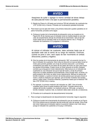 Sistema de levante 4100XPB Manual de Mantención Mecánica
PH Mining Equipment – Comunicaciones técnicas Copyright © 2002 Harnischfeger Corporation
Sección 8, Versión 02 - 02/03 -8.22- 41XPB_MM_09.fm
AVISO
Asegúrese de quitar o agregar la misma cantidad de lainas debajo
de cada pata del motor o los ejes no permanecerán paralelos.
C. Repita los Pasos A y B hasta que la lectura TIR del indicador de cuadrante lea
.010 (0.254 mm) o menos. Proceda con la alineación paralela horizontal.
6. Para hacer que los ejes del motor y de primera reducción queden paralelos en el
plano horizontal, proceda como sigue:
A. Coloque el poste de la herramienta de alineación como se muestra en la
Figura 8-8, B de manera que el indicador tome la medida desde la cara del
cubo de acoplamiento del eje de entrada de la transmisión. Gire el eje del
motor hasta que el indicador esté en la posición lateral o las 3. Ponga el
indicador de cuadrante a 0.0 pulgadas o milímetros.
AVISO
Al colocar el indicador de cuadrante, debe activarse hasta que el
apuntador esté casi al centro de su rango de medición. Entonces,
cuando se pone a cero, será capaz de leer movimiento en ambas
direcciones, positivo y negativo.
B. Gire los postes de la herramienta de alineación 180° a la posición de las 9 y
lea el indicador de cuadrante. Esto indica la dirección en que se debe mover el
motor para ponerlo paralelo con el eje de primera reducción. Los tornillos
niveladores que están en los lados de las patas del motor se usan para hacer
los ajustes horizontales. Puede mover el motor girando el tornillo nivelador
correcto que empujará el motor lateralmente. Esta lectura en el indicador de
cuadrante es una indicación de que el eje del motor y el eje de primera
reducción no están paralelos horizontalmente. Para corregir esto, el frente o la
parte posterior del motor se debe mover lateralmente. Marque la cabeza del
tornillo nivelador y cuente el número de bordes planos que usó para mover el
motor y repita la medición (por ejemplo: gire el tornillo nivelador dos bordes
planos, luego mida). Continúe midiendo y ajustando hasta que la medición TIR
sea .010 (0.254 mm) o menos.
C. Por ejemplo, la primera medición del indicador es .060. Gire el tornillo
nivelador para mover la parte posterior del motor, 3 bordes planos de la
cabeza del tornillo nivelador. La medición ahora es .030 pulg. y al girar el
tornillo nivelador 3 planos más, la medición debe estar cerca de o a tolerancia.
D. Proceda con la alineación de descentramiento horizontal.
7. Para corregir la desalineación de descentramiento horizontal, haga lo siguiente:
A. Coloque el poste de la herramienta de alineación que se muestra en la Figura
8-8 A de manera que el indicador lea del borde del cubo de acople. Gire el eje
del motor hasta que el indicador esté en la posición lateral o las 3 del reloj y
ponga el indicador de cuadrante a 0.0 pulg o milímetros.
 