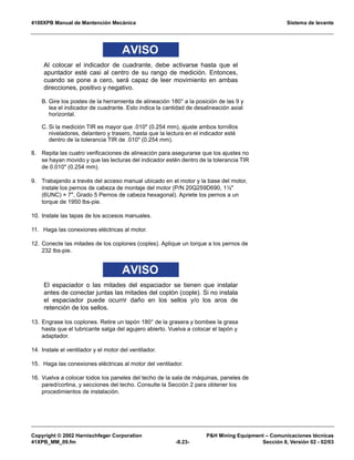 4100XPB Manual de Mantención Mecánica Sistema de levante
Copyright © 2002 Harnischfeger Corporation PH Mining Equipment – Comunicaciones técnicas
41XPB_MM_09.fm -8.23- Sección 8, Versión 02 - 02/03
AVISO
Al colocar el indicador de cuadrante, debe activarse hasta que el
apuntador esté casi al centro de su rango de medición. Entonces,
cuando se pone a cero, será capaz de leer movimiento en ambas
direcciones, positivo y negativo.
B. Gire los postes de la herramienta de alineación 180° a la posición de las 9 y
lea el indicador de cuadrante. Esto indica la cantidad de desalineación axial
horizontal.
C. Si la medición TIR es mayor que .010 (0.254 mm), ajuste ambos tornillos
niveladores, delantero y trasero, hasta que la lectura en el indicador esté
dentro de la tolerancia TIR de .010 (0.254 mm).
8. Repita las cuatro verificaciones de alineación para asegurarse que los ajustes no
se hayan movido y que las lecturas del indicador estén dentro de la tolerancia TIR
de 0.010 (0.254 mm).
9. Trabajando a través del acceso manual ubicado en el motor y la base del motor,
instale los pernos de cabeza de montaje del motor (P/N 20Q259D690, 1½
(6UNC) × 7, Grado 5 Pernos de cabeza hexagonal). Apriete los pernos a un
torque de 1950 lbs-pie.
10. Instale las tapas de los accesos manuales.
11. Haga las conexiones eléctricas al motor.
12. Conecte las mitades de los coplones (coples). Aplique un torque a los pernos de
232 lbs-pie.
AVISO
El espaciador o las mitades del espaciador se tienen que instalar
antes de conectar juntas las mitades del coplón (cople). Si no instala
el espaciador puede ocurrir daño en los sellos y/o los aros de
retención de los sellos.
13. Engrase los coplones. Retire un tapón 180° de la grasera y bombee la grasa
hasta que el lubricante salga del agujero abierto. Vuelva a colocar el tapón y
adaptador.
14. Instale el ventilador y el motor del ventilador.
15. Haga las conexiones eléctricas al motor del ventilador.
16. Vuelva a colocar todos los paneles del techo de la sala de máquinas, paneles de
pared/cortina, y secciones del techo. Consulte la Sección 2 para obtener los
procedimientos de instalación.
 