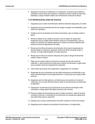 Introducción 4100XPB Manual de Mantención Mecánica
P&H Mining Equipment – Comunicaciones técnicas Copyright © 2002 Harnischfeger Corporation
Sección 1, Versión 02 - 02/03 -1.4- 41XPB_MM_01.fm
4. Después de terminar la mantención y la reparación, la persona que instaló los
candados y avisos tiene que retirarlos y se debe dar aviso a todas las personas
afectadas y luego se deben realizar las verificaciones antes del arranque.
1.5.3 Verificaciones antes de arrancar
1. Asegúrese que el cable de alimentación eléctrica esté bien asegurado y sin daño.
2. Asegúrese que los ensambles del tren de orugas no tengan anormalidades y que
estén bien ajustados.
3. Verifique que los ensambles de los frenos de levante y giro no tengan aceite ni
grasa.
4. Revise el estado de los cables de levante y de los cables de suspensión.
Asegúrese que los cables estén tendidos rectos en el revestimiento y que no
exista una condición de sobreenrollado en el tambor de levante. Reporte toda
evidencia visual de degradación del cable.
5. Revise que los filtros del sistema de lubricación de la caja de engranajes de
levante tengan la indicación apropiada. Revise los filtros de aceite de giro y
empuje, si la pala está equipada con estas opciones.
6. Revise que el área de la sala de máquinas de la pala no tenga herramientas
sueltas, trapos ni equipo.
7. Haga que se limpien todos los derrames de aceite del piso de la sala de
máquinas, o utilice barreras de aceite para contener los derrames y fugas hasta
que se puedan hacer las reparaciones necesarias.
8. Cierre todas las puertas de los gabinetes y asegúrelas con candados.
9. Asegúrese de que el compresor de aire esté funcionando correctamente y que
haya suficiente presión de aire (generalmente >110 psi) para que la pala pueda
arrancar.
10. Asegúrese que los interruptores y controles que se encuentran en la sala de
máquinas y en el cuarto del lado derecho estén en las posiciones correctas para
la operación.
11. Inspeccione visualmente que la lubricación de los piñones del shipper shaft,
cremallera y mango (lápiz) del balde (cucharón) sea correcta.
12. Revise el estado del ensamble para abrir el balde (cucharón), cable de levante,
corredera (montura), y ensamble de correas/motor de empuje para asegurarse
que estén libres para su operación.
13. Verifique que no haya contaminación de aceite ni grasa en el freno de empuje.
14. Asegúrese que el sistema de lubricación funcione bien y no tenga fallas.
 