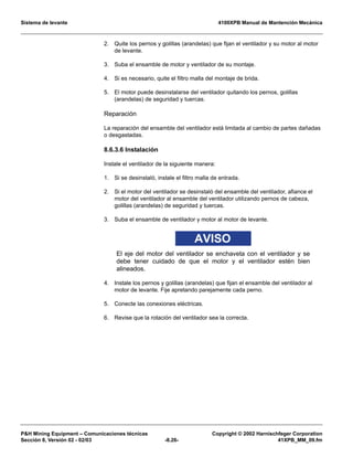 Sistema de levante 4100XPB Manual de Mantención Mecánica
PH Mining Equipment – Comunicaciones técnicas Copyright © 2002 Harnischfeger Corporation
Sección 8, Versión 02 - 02/03 -8.26- 41XPB_MM_09.fm
2. Quite los pernos y golillas (arandelas) que fijan el ventilador y su motor al motor
de levante.
3. Suba el ensamble de motor y ventilador de su montaje.
4. Si es necesario, quite el filtro malla del montaje de brida.
5. El motor puede desinstalarse del ventilador quitando los pernos, golillas
(arandelas) de seguridad y tuercas.
Reparación
La reparación del ensamble del ventilador está limitada al cambio de partes dañadas
o desgastadas.
8.6.3.6 Instalación
Instale el ventilador de la siguiente manera:
1. Si se desinstaló, instale el filtro malla de entrada.
2. Si el motor del ventilador se desinstaló del ensamble del ventilador, afiance el
motor del ventilador al ensamble del ventilador utilizando pernos de cabeza,
golillas (arandelas) de seguridad y tuercas.
3. Suba el ensamble de ventilador y motor al motor de levante.
AVISO
El eje del motor del ventilador se enchaveta con el ventilador y se
debe tener cuidado de que el motor y el ventilador estén bien
alineados.
4. Instale los pernos y golillas (arandelas) que fijan el ensamble del ventilador al
motor de levante. Fije apretando parejamente cada perno.
5. Conecte las conexiones eléctricas.
6. Revise que la rotación del ventilador sea la correcta.
 