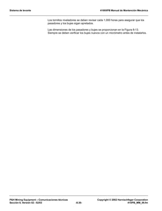 Sistema de levante 4100XPB Manual de Mantención Mecánica
PH Mining Equipment – Comunicaciones técnicas Copyright © 2002 Harnischfeger Corporation
Sección 8, Versión 02 - 02/03 -8.30- 41XPB_MM_09.fm
Los tornillos niveladores se deben revisar cada 1,000 horas para asegurar que los
pasadores y los bujes sigan apretados.
Las dimensiones de los pasadores y bujes se proporcionan en la Figura 8-13.
Siempre se deben verificar los bujes nuevos con un micrómetro antes de instalarlos.
 