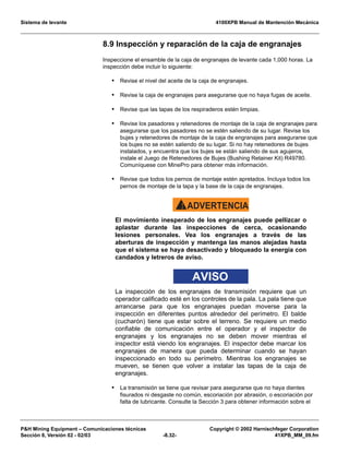 Sistema de levante 4100XPB Manual de Mantención Mecánica
PH Mining Equipment – Comunicaciones técnicas Copyright © 2002 Harnischfeger Corporation
Sección 8, Versión 02 - 02/03 -8.32- 41XPB_MM_09.fm
8.9 Inspección y reparación de la caja de engranajes
Inspeccione el ensamble de la caja de engranajes de levante cada 1,000 horas. La
inspección debe incluir lo siguiente:
• Revise el nivel del aceite de la caja de engranajes.
• Revise la caja de engranajes para asegurarse que no haya fugas de aceite.
• Revise que las tapas de los respiraderos estén limpias.
• Revise los pasadores y retenedores de montaje de la caja de engranajes para
asegurarse que los pasadores no se estén saliendo de su lugar. Revise los
bujes y retenedores de montaje de la caja de engranajes para asegurarse que
los bujes no se estén saliendo de su lugar. Si no hay retenedores de bujes
instalados, y encuentra que los bujes se están saliendo de sus agujeros,
instale el Juego de Retenedores de Bujes (Bushing Retainer Kit) R49780.
Comuníquese con MinePro para obtener más información.
• Revise que todos los pernos de montaje estén apretados. Incluya todos los
pernos de montaje de la tapa y la base de la caja de engranajes.
ADVERTENCIA!
El movimiento inesperado de los engranajes puede pellizcar o
aplastar durante las inspecciones de cerca, ocasionando
lesiones personales. Vea los engranajes a través de las
aberturas de inspección y mantenga las manos alejadas hasta
que el sistema se haya desactivado y bloqueado la energía con
candados y letreros de aviso.
AVISO
La inspección de los engranajes de transmisión requiere que un
operador calificado esté en los controles de la pala. La pala tiene que
arrancarse para que los engranajes puedan moverse para la
inspección en diferentes puntos alrededor del perímetro. El balde
(cucharón) tiene que estar sobre el terreno. Se requiere un medio
confiable de comunicación entre el operador y el inspector de
engranajes y los engranajes no se deben mover mientras el
inspector está viendo los engranajes. El inspector debe marcar los
engranajes de manera que pueda determinar cuando se hayan
inspeccionado en todo su perímetro. Mientras los engranajes se
mueven, se tienen que volver a instalar las tapas de la caja de
engranajes.
• La transmisión se tiene que revisar para asegurarse que no haya dientes
fisurados ni desgaste no común, escoriación por abrasión, o escoriación por
falta de lubricante. Consulte la Sección 3 para obtener información sobre el
 