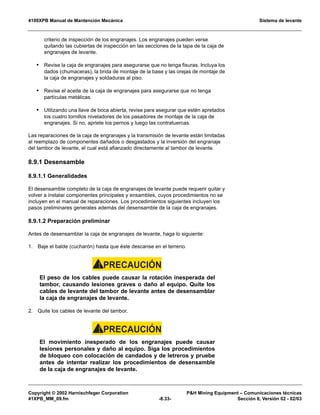 4100XPB Manual de Mantención Mecánica Sistema de levante
Copyright © 2002 Harnischfeger Corporation PH Mining Equipment – Comunicaciones técnicas
41XPB_MM_09.fm -8.33- Sección 8, Versión 02 - 02/03
criterio de inspección de los engranajes. Los engranajes pueden verse
quitando las cubiertas de inspección en las secciones de la tapa de la caja de
engranajes de levante.
• Revise la caja de engranajes para asegurarse que no tenga fisuras. Incluya los
dados (chumaceras), la brida de montaje de la base y las orejas de montaje de
la caja de engranajes y soldaduras al piso.
• Revise el aceite de la caja de engranajes para asegurarse que no tenga
partículas metálicas.
• Utilizando una llave de boca abierta, revise para asegurar que estén apretados
los cuatro tornillos niveladores de los pasadores de montaje de la caja de
engranajes. Si no, apriete los pernos y luego las contratuercas.
Las reparaciones de la caja de engranajes y la transmisión de levante están limitadas
al reemplazo de componentes dañados o desgastados y la inversión del engranaje
del tambor de levante, el cual está afianzado directamente al tambor de levante.
8.9.1 Desensamble
8.9.1.1 Generalidades
El desensamble completo de la caja de engranajes de levante puede requerir quitar y
volver a instalar componentes principales y ensambles, cuyos procedimientos no se
incluyen en el manual de reparaciones. Los procedimientos siguientes incluyen los
pasos preliminares generales además del desensamble de la caja de engranajes.
8.9.1.2 Preparación preliminar
Antes de desensamblar la caja de engranajes de levante, haga lo siguiente:
1. Baje el balde (cucharón) hasta que éste descanse en el terreno.
PRECAUCIÓN!
El peso de los cables puede causar la rotación inesperada del
tambor, causando lesiones graves o daño al equipo. Quite los
cables de levante del tambor de levante antes de desensamblar
la caja de engranajes de levante.
2. Quite los cables de levante del tambor.
PRECAUCIÓN!
El movimiento inesperado de los engranajes puede causar
lesiones personales y daño al equipo. Siga los procedimientos
de bloqueo con colocación de candados y de letreros y pruebe
antes de intentar realizar los procedimientos de desensamble
de la caja de engranajes de levante.
 