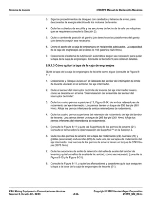 Sistema de levante 4100XPB Manual de Mantención Mecánica
PH Mining Equipment – Comunicaciones técnicas Copyright © 2002 Harnischfeger Corporation
Sección 8, Versión 02 - 02/03 -8.34- 41XPB_MM_09.fm
3. Siga los procedimientos de bloqueo con candados y letreros de aviso, para
desconectar la energía eléctrica de los motores de levante.
4. Quite las cubiertas de escotilla y las secciones de techo de la sala de máquinas
que se requieran (consulte la Sección 2).
5. Quite o cambie de posición el gantry (pie derecho) o las plataformas del gantry
(pie derecho) según sea necesario.
6. Drene el aceite de la caja de engranajes en recipientes adecuados. La capacidad
de la caja de engranajes de levante es 165 galones (625 litros).
7. Desconecte el sistema de lubricación automática según sea necesario para quitar
la tapa de la caja de engranajes. Consulte la Sección 9 para obtener detalles.
8.9.1.3 Cómo quitar la tapa de la caja de engranajes
Quite la tapa de la caja de engranajes de levante como sigue (consulte la Figura 8-
11).
1. Desconecte y coloque avisos en el cableado del sensor del interruptor de límite
de levante ubicado en el extremo del eje intermedio.
2. Quite el sensor del interruptor de límite de levante del eje intermedio trasero,
como se describe en el tema “Desinstalación del ensamble del sensor del
interruptor de límite”.
3. Quite los cuatro pernos superiores (13, Figura 8-14) de ambos retenedores de
rodamiento del eje intermedio. Los pernos tienen un toque de 650 lbs-pie (881
N•m). Afloje los pernos inferiores de ambos retenedores de rodamiento.
4. Quite los cuatro pernos superiores del retenedor de rodamiento del eje del tambor
de levante. Los pernos tienen un toque de 266 lbs-pie (361 N•m). Afloje los
pernos inferiores del retenedores de rodamiento.
5. Consulte la Figura 8-11 y quite las SuperNuts de los pernos de amarre (21).
Consulte el tema sobre la desinstalación de SuperNut™ en la Sección 2.
6. Quite los dos pernos de amarre de la tapa del rodamiento (24), tuercas (25) y
golillas (arandelas) endurecidas (26) de cada una de las tapas de rodamiento del
eje intermedio. Las tuercas de los pernos de amarre tienen un torque de 3743 lbs-
pie (5075 N•m).
7. Quite las secciones de anillo de retención del sello de aceite del tambor de
levante y quite los sellos de aceite de la cavidad, como sea necesario (consulte la
Figura 8-15 y la Figura 8-31).
8. Consulte la Figura 8-11, y quite los afianzadores y pasadores guía que aseguran
la tapa a la base de la caja de engranajes de levante (01).
 