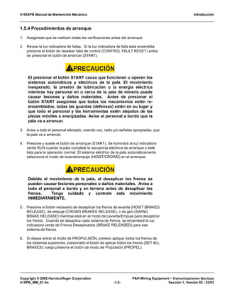 4100XPB Manual de Mantención Mecánica Introducción
Copyright © 2002 Harnischfeger Corporation P&H Mining Equipment – Comunicaciones técnicas
41XPB_MM_01.fm -1.5- Sección 1, Versión 02 - 02/03
1.5.4 Procedimientos de arranque
1. Asegúrese que se realicen todas las verificaciones antes del arranque.
2. Revise la luz indicadora de fallas. Si la luz indicadora de falla está encendida,
presione el botón de resetear falla de control (CONTROL FAULT RESET) antes
de presionar el botón de arrancar (START).
PRECAUCIÓN!
El presionar el botón START causa que funcionen u operen los
sistemas automáticos y eléctricos de la pala. El movimiento
inesperado, la presión de lubricación o la energía eléctrica
mientras hay personal en o cerca de la pala de minería puede
causar lesiones y daños materiales. Antes de presionar el
botón START asegúrese que todos los mecanismos estén re-
ensamblados, todas las guardas (defensas) estén en su lugar y
que todo el personal y las herramientas estén alejados de las
piezas móviles o energizadas. Avise al personal a bordo que la
pala va a arrancar.
3. Avise a todo el personal afectado, usando voz, radio y/o señales apropiadas, que
la pala va a arrancar.
4. Presione y suelte el botón de arranque (START). Se iluminará la luz indicadora
verde RUN cuando la pala complete la secuencia eléctrica de arranque y esté
lista para la operación normal. El sistema eléctrico de la pala automáticamente
selecciona el modo de levante/empuje (HOIST/CROWD) en el arranque.
PRECAUCIÓN!
Debido al movimiento de la pala, al desaplicar los frenos se
pueden causar lesiones personales o daños materiales. Avise a
todo el personal a bordo y en terreno antes de desaplicar los
frenos. Tenga cuidado y controle este movimiento
INMEDIATAMENTE.
5. Presione el botón necesario de desaplicar los frenos de levante (HOIST BRAKES
RELEASE), de empuje (CROWD BRAKES RELEASE), o de giro (SWING
BRAKE RELEASE) mientras está en el modo de Levante/Empuje para desaplicar
los frenos. Cuando se desaplica cada sistema de frenos, se encenderá la luz
indicadora verde de Frenos Desaplicados (BRAKE RELEASED) para ese
sistema de frenos.
6. Si desea entrar al modo de PROPULSIÓN, primero aplique todos los frenos de
los sistemas superiores, presionado el botón de aplicar todos los frenos (SET ALL
BRAKES); luego presione el botón de modo de Propulsión (PROPEL).
 