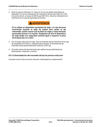 4100XPB Manual de Mantención Mecánica Sistema de levante
Copyright © 2002 Harnischfeger Corporation PH Mining Equipment – Comunicaciones técnicas
41XPB_MM_09.fm -8.37- Sección 8, Versión 02 - 02/03
2. Quite los pernos inferiores (13, Figura 8-14) con las golillas (arandelas) de
seguridad (14), de los retenedores del rodamiento del eje intermedio (07 y 08).
Los pernos tienen un toque de 650 lbs-pie (881 N•m). Quite los retenedores de
rodamiento de la caja de engranajes de levante.
ADVERTENCIA!
Si no utiliza un dispositivo apropiado de izaje, o si usa técnicas
incorrectas durante el izaje de piezas para quitar el eje
intermedio, podría causar que la pieza se caiga y cause lesiones
personales graves o la muerte. Asegúrese de que el dispositivo
de izaje tenga una capacidad nominal igual o superior al peso
de la pieza que va a subir.
3. Con el equipo adecuado de izaje, suba el ensamble del eje intermedio de la caja
de engranajes de levante, y colóquelo sobre bloques. El ensamble de eje
intermedio pesa aproximadamente 5,000 lbs (2,270 kg).
4. Consulte el tema del eje intermedio para obtener los procedimientos de
desensamble, inspección y servicio.
8.9.1.5 Desinstalación del ensamble del eje de primera reducción
Consulte el tema “Eje de primera reducción, Desinstalación y desensamble”.
 