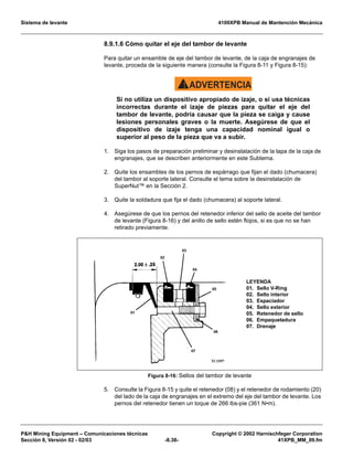 Sistema de levante 4100XPB Manual de Mantención Mecánica
PH Mining Equipment – Comunicaciones técnicas Copyright © 2002 Harnischfeger Corporation
Sección 8, Versión 02 - 02/03 -8.38- 41XPB_MM_09.fm
8.9.1.6 Cómo quitar el eje del tambor de levante
Para quitar un ensamble de eje del tambor de levante, de la caja de engranajes de
levante, proceda de la siguiente manera (consulte la Figura 8-11 y Figura 8-15):
ADVERTENCIA!
Si no utiliza un dispositivo apropiado de izaje, o si usa técnicas
incorrectas durante el izaje de piezas para quitar el eje del
tambor de levante, podría causar que la pieza se caiga y cause
lesiones personales graves o la muerte. Asegúrese de que el
dispositivo de izaje tenga una capacidad nominal igual o
superior al peso de la pieza que va a subir.
1. Siga los pasos de preparación preliminar y desinstalación de la tapa de la caja de
engranajes, que se describen anteriormente en este Subtema.
2. Quite los ensambles de los pernos de espárrago que fijan el dado (chumacera)
del tambor al soporte lateral. Consulte el tema sobre la desinstalación de
SuperNut™ en la Sección 2.
3. Quite la soldadura que fija el dado (chumacera) al soporte lateral.
4. Asegúrese de que los pernos del retenedor inferior del sello de aceite del tambor
de levante (Figura 8-16) y del anillo de sello estén flojos, si es que no se han
retirado previamente.
5. Consulte la Figura 8-15 y quite el retenedor (08) y el retenedor de rodamiento (20)
del lado de la caja de engranajes en el extremo del eje del tambor de levante. Los
pernos del retenedor tienen un toque de 266 lbs-pie (361 N•m).
Figura 8-16: Sellos del tambor de levante
LEYENDA
01. Sello V-Ring
02. Sello interior
03. Espaciador
04. Sello exterior
05. Retenedor de sello
06. Empaquetadura
07. Drenaje
 