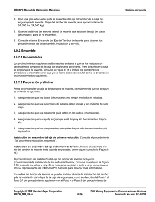 4100XPB Manual de Mantención Mecánica Sistema de levante
Copyright © 2002 Harnischfeger Corporation PH Mining Equipment – Comunicaciones técnicas
41XPB_MM_09.fm -8.39- Sección 8, Versión 02 - 02/03
6. Con una grúa adecuada, quite el ensamble del eje del tambor de la caja de
engranajes de levante. El eje del tambor de levante pesa aproximadamente
53,000 lbs (24,040 kg).
7. Guarde las lainas del soporte lateral de levante que estaban debajo del dado
(chumacera) para el re-ensamble.
8. Consulte el tema Ensamble del Eje del Tambor de levante para obtener los
procedimientos de desensamble, inspección y servicio.
8.9.2 Ensamble
8.9.2.1 Generalidades
Los procedimientos siguientes están escritos en base a que se ha realizado un
desensamble completo de la caja de engranajes de levante. Para ensamblar la caja
de engranajes de levante, consulte la Figura 8-11 e instale los componentes
principales y ensambles a los que ya se les ha dado servicio, tal como se describe en
los procedimientos siguientes.
8.9.2.2 Preparación preliminar
Antes de ensamblar la caja de engranajes de levante, se recomienda que se asegure
de verificar lo siguiente:
1. Asegúrese de que los dados (chumaceras) no tengan mellados ni rebabas.
2. Asegúrese de que las superficies de sellado estén limpias y sin material de sello
viejo.
3. Asegúrese de que los pasadores guía estén en los dados (chumaceras).
4. Asegúrese de que la caja de engranajes esté limpia y sin herramientas, trapos,
etc.
5. Asegúrese de que los componentes principales hayan sido inspeccionados y/o
reparados.
Instalación del ensamble del eje de primera reducción. Consulte el procedimiento
“Eje de primera reducción, ensamble”.
Instalación del ensamble del eje del tambor de levante. Instale el ensamble del
eje del tambor de levante en la caja de engranajes, como sigue (consulte la Figura 8-
15):
El procedimiento de instalación del eje del tambor de levante incluye los
procedimientos de instalación de los sellos del tambor, como se muestra en la Figura
8-16, excepto los sellos v-ring. Si es necesario cambiar el sello v-ring, comuníquese
con su representante de PH MinePro Services para obtener más información.
Los sellos del tambor de levante se pueden instalar durante la instalación del tambor
y de la instalación de la tapa de la caja de engranajes, como se describe del Paso 1 al
Paso 2F del procedimiento siguiente y en el Paso 4 y Paso 5 del procedimiento de
 