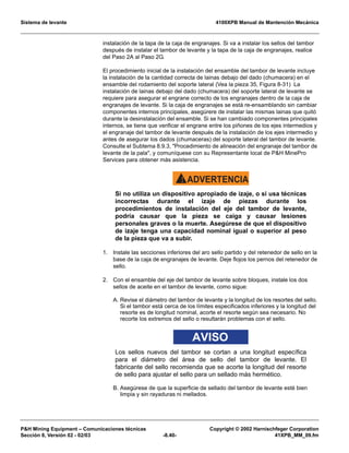Sistema de levante 4100XPB Manual de Mantención Mecánica
PH Mining Equipment – Comunicaciones técnicas Copyright © 2002 Harnischfeger Corporation
Sección 8, Versión 02 - 02/03 -8.40- 41XPB_MM_09.fm
instalación de la tapa de la caja de engranajes. Si va a instalar los sellos del tambor
después de instalar el tambor de levante y la tapa de la caja de engranajes, realice
del Paso 2A al Paso 2G.
El procedimiento inicial de la instalación del ensamble del tambor de levante incluye
la instalación de la cantidad correcta de lainas debajo del dado (chumacera) en el
ensamble del rodamiento del soporte lateral (Vea la pieza 35, Figura 8-31) La
instalación de lainas debajo del dado (chumacera) del soporte lateral de levante se
requiere para asegurar el engrane correcto de los engranajes dentro de la caja de
engranajes de levante. Si la caja de engranajes se está re-ensamblando sin cambiar
componentes internos principales, asegúrere de instalar las mismas lainas que quitó
durante la desinstalación del ensamble. Si se han cambiado componentes principales
internos, se tiene que verificar el engrane entre los piñones de los ejes intermedios y
el engranaje del tambor de levante después de la instalación de los ejes intermedio y
antes de asegurar los dados (chumaceras) del soporte lateral del tambor de levante.
Consulte el Subtema 8.9.3, Procedimiento de alineación del engranaje del tambor de
levante de la pala, y comuníquese con su Representante local de PH MinePro
Services para obtener más asistencia.
ADVERTENCIA!
Si no utiliza un dispositivo apropiado de izaje, o si usa técnicas
incorrectas durante el izaje de piezas durante los
procedimientos de instalación del eje del tambor de levante,
podría causar que la pieza se caiga y causar lesiones
personales graves o la muerte. Asegúrese de que el dispositivo
de izaje tenga una capacidad nominal igual o superior al peso
de la pieza que va a subir.
1. Instale las secciones inferiores del aro sello partido y del retenedor de sello en la
base de la caja de engranajes de levante. Deje flojos los pernos del retenedor de
sello.
2. Con el ensamble del eje del tambor de levante sobre bloques, instale los dos
sellos de aceite en el tambor de levante, como sigue:
A. Revise el diámetro del tambor de levante y la longitud de los resortes del sello.
Si el tambor está cerca de los límites especificados inferiores y la longitud del
resorte es de longitud nominal, acorte el resorte según sea necesario. No
recorte los extremos del sello o resultarán problemas con el sello.
AVISO
Los sellos nuevos del tambor se cortan a una longitud específica
para el diámetro del área de sello del tambor de levante. El
fabricante del sello recomienda que se acorte la longitud del resorte
de sello para ajustar el sello para un sellado más hermético.
B. Asegúrese de que la superficie de sellado del tambor de levante esté bien
limpia y sin rayaduras ni mellados.
 