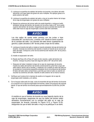 4100XPB Manual de Mantención Mecánica Sistema de levante
Copyright © 2002 Harnischfeger Corporation PH Mining Equipment – Comunicaciones técnicas
41XPB_MM_09.fm -8.41- Sección 8, Versión 02 - 02/03
C. Lubrique la superficie de sellado del tambor de levante y los labios del sello
aplicando una capa ligera de grasa de usos múltiples. No aplique grasa a la
parte exterior del sello.
D. Lubrique la superficie de sellado del sello v-ring en la parte interior de la tapa
de la caja de engranajes con grasa de usos múltiples.
E. Separe los extremos del primer sello de aceite bipartido y coloque el sello
alrededor del eje del tambor de levante con la junta a tope a 45° de la parte
superior del tambor de levante. Asegúrese de que la cavidad del resorte del
sello esté hacia la caja de engranajes cuando esté bien asentado.
AVISO
Los dos sellos de aceite están partidos con las juntas a tope
colocadas 90° una de la otra, y ambas a 45° desde el centro superior
de la cavidad del sello. Los resortes del sello tienen sujetadores de
gancho y ojete ubicados a 90° de las juntas a tope de los sellos.
F. Lubrique el resorte del sello e instale el resorte alrededor del eje del tambor de
levante. Conecte los extremos del resorte e inserte el resorte en la ranura del
labio del sello. Coloque la unión de los extremos del resorte a 90° de la junta a
tope del sello.
G. Instale el espaciador del sello.
H. Repita del Paso 2E al Paso 2F para el otro resorte y sello del tambor de
levante. Coloque la junta a tope del segundo sello a 90° del primer sello.
I. Después de haber instalado la tapa de la caja de engranajes de levante,
inserte los sellos del tambor de levante comenzando la junta final a tope del
sello interno dentro de la cavidad, y metiendo con cuidado el resto del sello en
la cavidad en incrementos pequeños alrededor de la circunferencia del tambor.
El labio del sello debe comprimirse y permita que todo el sello se asiente sin
recortar los extremos del sello. Asiente el sello exterior de la misma manera.
3. Verifique que la placa de la represa de aceite en el agujero de la caja de
engranajes esté instalada y sin daños.
4. Con el equipo adecuado de izaje, suba el ensamble del eje del tambor de levante
a su posición en la caja de engranajes de levante y dado (chumacera) del soporte
lateral. El eje del tambor de levante pesa aproximadamente 53,000 lbs (24,040
kg).
AVISO
A medida en que el tambor de levante se vaya bajando dentro de la
caja de engranajes, asegúrese de que los sellos del tambor estén
alineados correctamente con la cavidad del sello en la caja de
engranajes de levante (consulte la Figura 8-15 y Figura 8-16).
Asegúrese de que el labio del sello v-ring no se pellizque ni se dañe.
 