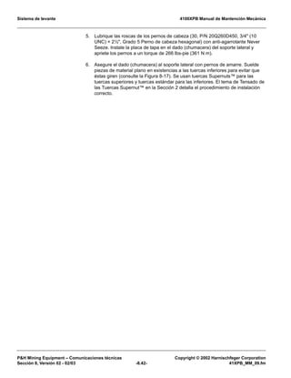 Sistema de levante 4100XPB Manual de Mantención Mecánica
PH Mining Equipment – Comunicaciones técnicas Copyright © 2002 Harnischfeger Corporation
Sección 8, Versión 02 - 02/03 -8.42- 41XPB_MM_09.fm
5. Lubrique las roscas de los pernos de cabeza (30, P/N 20Q260D450, 3/4 (10
UNC) × 2½, Grado 5 Perno de cabeza hexagonal) con anti-agarrotante Never
Seeze. Instale la placa de tapa en el dado (chumacera) del soporte lateral y
apriete los pernos a un torque de 266 lbs-pie (361 N m).
6. Asegure el dado (chumacera) al soporte lateral con pernos de amarre. Suelde
piezas de material plano en existencias a las tuercas inferiores para evitar que
éstas giren (consulte la Figura 8-17). Se usan tuercas Supernuts™ para las
tuercas superiores y tuercas estándar para las inferiores. El tema de Tensado de
las Tuercas Supernut™ en la Sección 2 detalla el procedimiento de instalación
correcto.
 