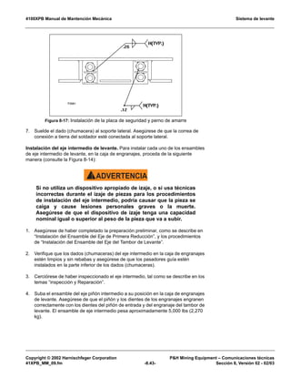 4100XPB Manual de Mantención Mecánica Sistema de levante
Copyright © 2002 Harnischfeger Corporation PH Mining Equipment – Comunicaciones técnicas
41XPB_MM_09.fm -8.43- Sección 8, Versión 02 - 02/03
7. Suelde el dado (chumacera) al soporte lateral. Asegúrese de que la correa de
conexión a tierra del soldador esté conectada al soporte lateral.
Instalación del eje intermedio de levante. Para instalar cada uno de los ensambles
de eje intermedio de levante, en la caja de engranajes, proceda de la siguiente
manera (consulte la Figura 8-14):
ADVERTENCIA!
Si no utiliza un dispositivo apropiado de izaje, o si usa técnicas
incorrectas durante el izaje de piezas para los procedimientos
de instalación del eje intermedio, podría causar que la pieza se
caiga y cause lesiones personales graves o la muerte.
Asegúrese de que el dispositivo de izaje tenga una capacidad
nominal igual o superior al peso de la pieza que va a subir.
1. Asegúrese de haber completado la preparación preliminar, como se describe en
“Instalación del Ensamble del Eje de Primera Reducción”, y los procedimientos
de “Instalación del Ensamble del Eje del Tambor de Levante”.
2. Verifique que los dados (chumaceras) del eje intermedio en la caja de engranajes
estén limpios y sin rebabas y asegúrese de que los pasadores guía estén
instalados en la parte inferior de los dados (chumaceras).
3. Cerciórese de haber inspeccionado el eje intermedio, tal como se describe en los
temas “inspección y Reparación”.
4. Suba el ensamble del eje piñón intermedio a su posición en la caja de engranajes
de levante. Asegúrese de que el piñón y los dientes de los engranajes engranen
correctamente con los dientes del piñón de entrada y del engranaje del tambor de
levante. El ensamble de eje intermedio pesa aproximadamente 5,000 lbs (2,270
kg).
Figura 8-17: Instalación de la placa de seguridad y perno de amarre
 