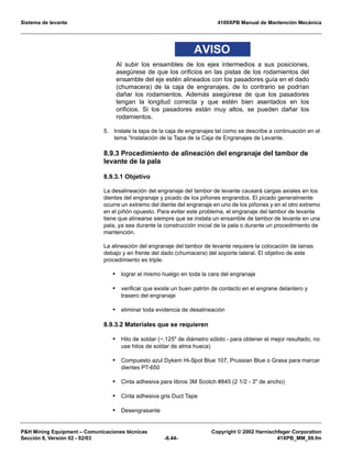Sistema de levante 4100XPB Manual de Mantención Mecánica
PH Mining Equipment – Comunicaciones técnicas Copyright © 2002 Harnischfeger Corporation
Sección 8, Versión 02 - 02/03 -8.44- 41XPB_MM_09.fm
AVISO
Al subir los ensambles de los ejes intermedios a sus posiciones,
asegúrese de que los orificios en las pistas de los rodamientos del
ensamble del eje estén alineados con los pasadores guía en el dado
(chumacera) de la caja de engranajes, de lo contrario se podrían
dañar los rodamientos. Además asegúrese de que los pasadores
tengan la longitud correcta y que estén bien asentados en los
orificios. Si los pasadores están muy altos, se pueden dañar los
rodamientos.
5. Instale la tapa de la caja de engranajes tal como se describe a continuación en el
tema “Instalación de la Tapa de la Caja de Engranajes de Levante.
8.9.3 Procedimiento de alineación del engranaje del tambor de
levante de la pala
8.9.3.1 Objetivo
La desalineación del engranaje del tambor de levante causará cargas axiales en los
dientes del engranaje y picado de los piñones engrandos. El picado generalmente
ocurre un extremo del diente del engranaje en uno de los piñones y en el otro extremo
en el piñón opuesto. Para evitar este problema, el engranaje del tambor de levante
tiene que alinearse siempre que se instala un ensamble de tambor de levante en una
pala, ya sea durante la construcción inicial de la pala o durante un procedimiento de
mantención.
La alineación del engranaje del tambor de levante requiere la colocación de lainas
debajo y en frente del dado (chumacera) del soporte lateral. El objetivo de este
procedimiento es triple.
• lograr el mismo huelgo en toda la cara del engranaje
• verificar que existe un buen patrón de contacto en el engrane delantero y
trasero del engranaje
• eliminar toda evidencia de desalineación
8.9.3.2 Materiales que se requieren
• Hilo de soldar (~.125 de diámetro sólido - para obtener el mejor resultado, no
use hilos de soldar de alma hueca)
• Compuesto azul Dykem Hi-Spot Blue 107, Prussian Blue o Grasa para marcar
dientes PT-650
• Cinta adhesiva para libros 3M Scotch #845 (2 1/2 - 3 de ancho)
• Cinta adhesiva gris Duct Tape
• Desengrasante
 