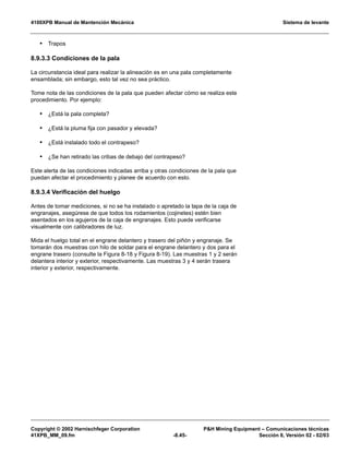 4100XPB Manual de Mantención Mecánica Sistema de levante
Copyright © 2002 Harnischfeger Corporation PH Mining Equipment – Comunicaciones técnicas
41XPB_MM_09.fm -8.45- Sección 8, Versión 02 - 02/03
• Trapos
8.9.3.3 Condiciones de la pala
La circunstancia ideal para realizar la alineación es en una pala completamente
ensamblada; sin embargo, esto tal vez no sea práctico.
Tome nota de las condiciones de la pala que pueden afectar cómo se realiza este
procedimiento. Por ejemplo:
• ¿Está la pala completa?
• ¿Está la pluma fija con pasador y elevada?
• ¿Está instalado todo el contrapeso?
• ¿Se han retirado las cribas de debajo del contrapeso?
Este alerta de las condiciones indicadas arriba y otras condiciones de la pala que
puedan afectar el procedimiento y planee de acuerdo con esto.
8.9.3.4 Verificación del huelgo
Antes de tomar mediciones, si no se ha instalado o apretado la tapa de la caja de
engranajes, asegúrese de que todos los rodamientos (cojinetes) estén bien
asentados en los agujeros de la caja de engranajes. Esto puede verificarse
visualmente con calibradores de luz.
Mida el huelgo total en el engrane delantero y trasero del piñón y engranaje. Se
tomarán dos muestras con hilo de soldar para el engrane delantero y dos para el
engrane trasero (consulte la Figura 8-18 y Figura 8-19). Las muestras 1 y 2 serán
delantera interior y exterior, respectivamente. Las muestras 3 y 4 serán trasera
interior y exterior, respectivamente.
 