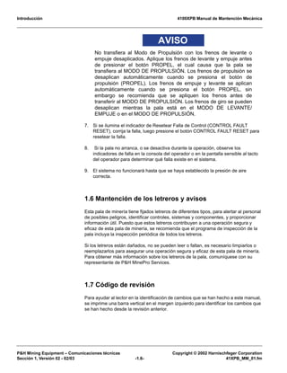 Introducción 4100XPB Manual de Mantención Mecánica
P&H Mining Equipment – Comunicaciones técnicas Copyright © 2002 Harnischfeger Corporation
Sección 1, Versión 02 - 02/03 -1.6- 41XPB_MM_01.fm
AVISO
No transfiera al Modo de Propulsión con los frenos de levante o
empuje desaplicados. Aplique los frenos de levante y empuje antes
de presionar el botón PROPEL, el cual causa que la pala se
transfiera al MODO DE PROPULSIÓN. Los frenos de propulsión se
desaplican automáticamente cuando se presiona el botón de
propulsión (PROPEL). Los frenos de empuje y levante se aplican
automáticamente cuando se presiona el botón PROPEL, sin
embargo se recomienda que se apliquen los frenos antes de
transferir al MODO DE PROPULSIÓN. Los frenos de giro se pueden
desaplican mientras la pala está en el MODO DE LEVANTE/
EMPUJE o en el MODO DE PROPULSIÓN.
7. Si se ilumina el indicador de Resetear Falla de Control (CONTROL FAULT
RESET), corrija la falla, luego presione el botón CONTROL FAULT RESET para
resetear la falla.
8. Si la pala no arranca, o se desactiva durante la operación, observe los
indicadores de falla en la consola del operador o en la pantalla sensible al tacto
del operador para determinar qué falla existe en el sistema.
9. El sistema no funcionará hasta que se haya establecido la presión de aire
correcta.
1.6 Mantención de los letreros y avisos
Esta pala de minería tiene fijados letreros de diferentes tipos, para alertar al personal
de posibles peligros, identificar controles, sistemas y componentes, y proporcionar
información útil. Puesto que estos letreros contribuyen a una operación segura y
eficaz de esta pala de minería, se recomienda que el programa de inspección de la
pala incluya la inspección periódica de todos los letreros.
Si los letreros están dañados, no se pueden leer o faltan, es necesario limpiarlos o
reemplazarlos para asegurar una operación segura y eficaz de esta pala de minería.
Para obtener más información sobre los letreros de la pala, comuníquese con su
representante de P&H MinePro Services.
1.7 Código de revisión
Para ayudar al lector en la identificación de cambios que se han hecho a este manual,
se imprime una barra vertical en el margen izquierdo para identificar los cambios que
se han hecho desde la revisión anterior.
 