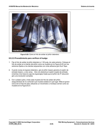 4100XPB Manual de Mantención Mecánica Sistema de levante
Copyright © 2002 Harnischfeger Corporation PH Mining Equipment – Comunicaciones técnicas
41XPB_MM_09.fm -8.49- Sección 8, Versión 02 - 02/03
8.9.3.5 Procedimiento para verificar el huelgo
1. Fije el hilo de soldar al piñón delantero a 1.50 pulg. de cada extremo. Coloque el
hilo de soldar en el diente del piñón como se muestra en la Figura 8-20 con los
extremos fijados a los dientes adyacentes con cinta adhesiva gris Duct Tape.
2. Cuando revise el engrane delantero, gire el piñón trasero girando el coplón de
entrada trasero, y vice versa. Gire a la derecha el coplón (cople) de entrada
(mientras mira hacia la caja de engranajes) hasta que el piñón de 2ª reducción
gire una revolución completa.
3. Con cuidado quite y mida cada muestra de hilo de soldar del piñón,
asegurándose de no confundir qué muestra estaba en qué lugar. Mida el grosor
cerca de la línea de paso utilizando un micrómetro o mordaza vernier como se
muestra en la Figura 8-21.
Figura 8-20: Cómo el hilo de soldar al piñón delantero
 