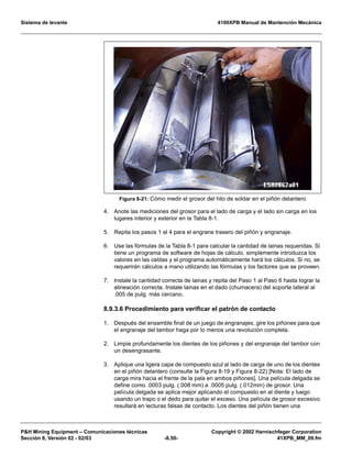 Sistema de levante 4100XPB Manual de Mantención Mecánica
PH Mining Equipment – Comunicaciones técnicas Copyright © 2002 Harnischfeger Corporation
Sección 8, Versión 02 - 02/03 -8.50- 41XPB_MM_09.fm
4. Anote las mediciones del grosor para el lado de carga y el lado sin carga en los
lugares interior y exterior en la Tabla 8-1.
5. Repita los pasos 1 al 4 para el engrane trasero del piñón y engranaje.
6. Use las fórmulas de la Tabla 8-1 para calcular la cantidad de lainas requeridas. Si
tiene un programa de software de hojas de cálculo, simplemente introduzca los
valores en las celdas y el programa automáticamente hará los cálculos. Si no, se
requerirán cálculos a mano utilizando las fórmulas y los factores que se proveen.
7. Instale la cantidad correcta de lainas y repita del Paso 1 al Paso 6 hasta lograr la
alineación correcta. Instale lainas en el dado (chumacera) del soporte lateral al
.005 de pulg. más cercano.
8.9.3.6 Procedimiento para verificar el patrón de contacto
1. Después del ensamble final de un juego de engranajes, gire los piñones para que
el engranaje del tambor haga por lo menos una revolución completa.
2. Limpie profundamente los dientes de los piñones y del engranaje del tambor con
un desengrasante.
3. Aplique una ligera capa de compuesto azul al lado de carga de uno de los dientes
en el piñón delantero (consulte la Figura 8-19 y Figura 8-22) [Nota: El lado de
carga mira hacia el frente de la pala en ambos piñones]. Una película delgada se
define como .0003 pulg. (.008 mm) a .0005 pulg. (.012mm) de grosor. Una
película delgada se aplica mejor aplicando el compuesto en el diente y luego
usando un trapo o el dedo para quitar el exceso. Una película de grosor excesivo
resultará en lecturas falsas de contacto. Los dientes del piñón tienen una
Figura 8-21: Cómo medir el grosor del hilo de soldar en el piñón delantero
 