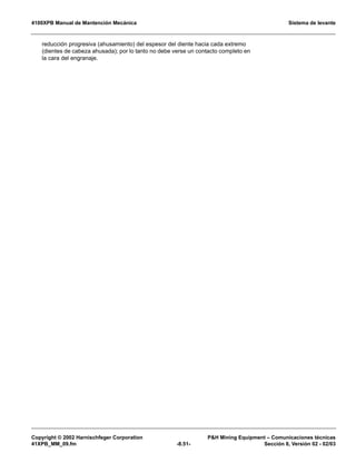 4100XPB Manual de Mantención Mecánica Sistema de levante
Copyright © 2002 Harnischfeger Corporation PH Mining Equipment – Comunicaciones técnicas
41XPB_MM_09.fm -8.51- Sección 8, Versión 02 - 02/03
reducción progresiva (ahusamiento) del espesor del diente hacia cada extremo
(dientes de cabeza ahusada); por lo tanto no debe verse un contacto completo en
la cara del engranaje.
 