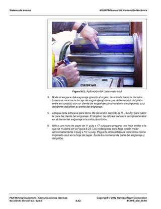 Sistema de levante 4100XPB Manual de Mantención Mecánica
PH Mining Equipment – Comunicaciones técnicas Copyright © 2002 Harnischfeger Corporation
Sección 8, Versión 02 - 02/03 -8.52- 41XPB_MM_09.fm
4. Rode el engrane del engranaje girando el coplón de entrada hacia la derecha
(mientras mira hacia la caja de engranajes) hasta que el diente azul del piñón
entre en contacto con un diente del engranaje para transferir el compuesto azul
del diente del piñón al diente del engranaje.
5. Aplique cinta adhesiva para libros 3M del ancho correcto (2 ½ - 3 pulg) para cubrir
la cara del diente del engranaje. El objetivo de esto es transferir la impresión azul
en el diente del engranaje a la cinta para libros.
6. Utilice una hora de papel de 11 pulg x 17 pulg para preparar una hoja similar a la
que se muestra en la Figura 8-23. Los rectángulos en la hoja deben medir
aproximadamente 3 pulg x 15 ½ pulg. Pegue la cinta adhesiva para libros con la
impresión azul en la hoja de papel. Anote los números de parte del engranaje y
del piñón.
Figura 8-22: Aplicación del compuesto azul
 