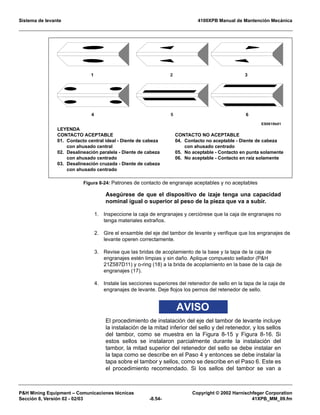 Sistema de levante 4100XPB Manual de Mantención Mecánica
PH Mining Equipment – Comunicaciones técnicas Copyright © 2002 Harnischfeger Corporation
Sección 8, Versión 02 - 02/03 -8.54- 41XPB_MM_09.fm
Asegúrese de que el dispositivo de izaje tenga una capacidad
nominal igual o superior al peso de la pieza que va a subir.
1. Inspeccione la caja de engranajes y cerciórese que la caja de engranajes no
tenga materiales extraños.
2. Gire el ensamble del eje del tambor de levante y verifique que los engranajes de
levante operen correctamente.
3. Revise que las bridas de acoplamiento de la base y la tapa de la caja de
engranajes estén limpias y sin daño. Aplique compuesto sellador (PH
21Z587D11) y o-ring (18) a la brida de acoplamiento en la base de la caja de
engranajes (17).
4. Instale las secciones superiores del retenedor de sello en la tapa de la caja de
engranajes de levante. Deje flojos los pernos del retenedor de sello.
AVISO
El procedimiento de instalación del eje del tambor de levante incluye
la instalación de la mitad inferior del sello y del retenedor, y los sellos
del tambor, como se muestra en la Figura 8-15 y Figura 8-16. Si
estos sellos se instalaron parcialmente durante la instalación del
tambor, la mitad superior del retenedor del sello se debe instalar en
la tapa como se describe en el Paso 4 y entonces se debe instalar la
tapa sobre el tambor y sellos, como se describe en el Paso 6. Este es
el procedimiento recomendado. Si los sellos del tambor se van a
Figura 8-24: Patrones de contacto de engranaje aceptables y no aceptables
1 3
ES0619b01
64 5
2
LEYENDA
CONTACTO ACEPTABLE
01. Contacto central ideal - Diente de cabeza
con ahusado central
02. Desalineación paralela - Diente de cabeza
con ahusado centrado
03. Desalineación cruzada - Diente de cabeza
con ahusado centrado
CONTACTO NO ACEPTABLE
04. Contacto no aceptable - Diente de cabeza
con ahusado centrado
05. No aceptable - Contacto en punta solamente
06. No aceptable - Contacto en raíz solamente
 