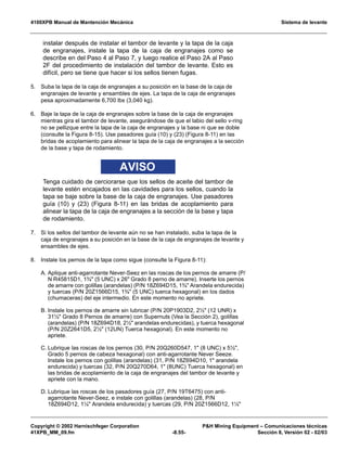 4100XPB Manual de Mantención Mecánica Sistema de levante
Copyright © 2002 Harnischfeger Corporation PH Mining Equipment – Comunicaciones técnicas
41XPB_MM_09.fm -8.55- Sección 8, Versión 02 - 02/03
instalar después de instalar el tambor de levante y la tapa de la caja
de engranajes, instale la tapa de la caja de engranajes como se
describe en del Paso 4 al Paso 7, y luego realice el Paso 2A al Paso
2F del procedimiento de instalación del tambor de levante. Esto es
difícil, pero se tiene que hacer si los sellos tienen fugas.
5. Suba la tapa de la caja de engranajes a su posición en la base de la caja de
engranajes de levante y ensambles de ejes. La tapa de la caja de engranajes
pesa aproximadamente 6,700 lbs (3,040 kg).
6. Baje la tapa de la caja de engranajes sobre la base de la caja de engranajes
mientras gira el tambor de levante, asegurándose de que el labio del sello v-ring
no se pellizque entre la tapa de la caja de engranajes y la base ni que se doble
(consulte la Figura 8-15). Use pasadores guía (10) y (23) (Figura 8-11) en las
bridas de acoplamiento para alinear la tapa de la caja de engranajes a la sección
de la base y tapa de rodamiento.
AVISO
Tenga cuidado de cerciorarse que los sellos de aceite del tambor de
levante estén encajados en las cavidades para los sellos, cuando la
tapa se baje sobre la base de la caja de engranajes. Use pasadores
guía (10) y (23) (Figura 8-11) en las bridas de acoplamiento para
alinear la tapa de la caja de engranajes a la sección de la base y tapa
de rodamiento.
7. Si los sellos del tambor de levante aún no se han instalado, suba la tapa de la
caja de engranajes a su posición en la base de la caja de engranajes de levante y
ensambles de ejes.
8. Instale los pernos de la tapa como sigue (consulte la Figura 8-11):
A. Aplique anti-agarrotante Never-Seez en las roscas de los pernos de amarre (P/
N R45815D1, 1¾ (5 UNC) x 26 Grado 8 perno de amarre). Inserte los pernos
de amarre con golillas (arandelas) (P/N 18Z694D15, 1¾ Arandela endurecida)
y tuercas (P/N 20Z1566D15, 1¾ (5 UNC) tuerca hexagonal) en los dados
(chumaceras) del eje intermedio. En este momento no apriete.
B. Instale los pernos de amarre sin lubricar (P/N 20P1903D2, 2½ (12 UNR) x
31½ Grado 8 Pernos de amarre) con Supernuts (Vea la Sección 2), golillas
(arandelas) (P/N 18Z694D18, 2½ arandelas endurecidas), y tuerca hexagonal
(P/N 20Z2641D5, 2½ (12UN) Tuerca hexagonal). En este momento no
apriete.
C. Lubrique las roscas de los pernos (30, P/N 20Q260D547, 1 (8 UNC) x 5½,
Grado 5 pernos de cabeza hexagonal) con anti-agarrotante Never Seeze.
Instale los pernos con golillas (arandelas) (31, P/N 18Z694D10, 1 arandela
endurecida) y tuercas (32, P/N 20Q270D64, 1 (8UNC) Tuerca hexagonal) en
las bridas de acoplamiento de la caja de engranajes del tambor de levante y
apriete con la mano.
D. Lubrique las roscas de los pasadores guía (27, P/N 19T6475) con anti-
agarrotante Never-Seez, e instale con golillas (arandelas) (28, P/N
18Z694D12, 1¼ Arandela endurecida) y tuercas (29, P/N 20Z1566D12, 1¼
 