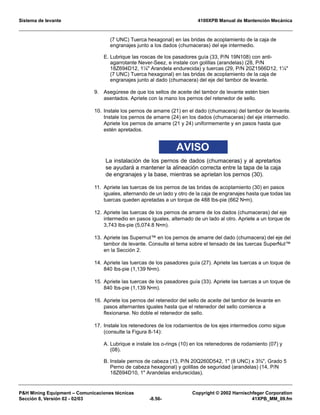 Sistema de levante 4100XPB Manual de Mantención Mecánica
PH Mining Equipment – Comunicaciones técnicas Copyright © 2002 Harnischfeger Corporation
Sección 8, Versión 02 - 02/03 -8.56- 41XPB_MM_09.fm
(7 UNC) Tuerca hexagonal) en las bridas de acoplamiento de la caja de
engranajes junto a los dados (chumaceras) del eje intermedio.
E. Lubrique las roscas de los pasadores guía (33, P/N 19N108) con anti-
agarrotante Never-Seez, e instale con golillas (arandelas) (28, P/N
18Z694D12, 1¼ Arandela endurecida) y tuercas (29, P/N 20Z1566D12, 1¼
(7 UNC) Tuerca hexagonal) en las bridas de acoplamiento de la caja de
engranajes junto al dado (chumacera) del eje del tambor de levante.
9. Asegúrese de que los sellos de aceite del tambor de levante estén bien
asentados. Apriete con la mano los pernos del retenedor de sello.
10. Instale los pernos de amarre (21) en el dado (chumacera) del tambor de levante.
Instale los pernos de amarre (24) en los dados (chumaceras) del eje intermedio.
Apriete los pernos de amarre (21 y 24) uniformemente y en pasos hasta que
estén apretados.
AVISO
La instalación de los pernos de dados (chumaceras) y al apretarlos
se ayudará a mantener la alineación correcta entre la tapa de la caja
de engranajes y la base, mientras se aprietan los pernos (30).
11. Apriete las tuercas de los pernos de las bridas de acoplamiento (30) en pasos
iguales, alternando de un lado y otro de la caja de engranajes hasta que todas las
tuercas queden apretadas a un torque de 488 lbs-pie (662 N•m).
12. Apriete las tuercas de los pernos de amarre de los dados (chumaceras) del eje
intermedio en pasos iguales, alternado de un lado al otro. Apriete a un torque de
3,743 lbs-pie (5,074.8 N•m).
13. Apriete las Supernut™ en los pernos de amarre del dado (chumacera) del eje del
tambor de levante. Consulte el tema sobre el tensado de las tuercas SuperNut™
en la Sección 2.
14. Apriete las tuercas de los pasadores guía (27). Apriete las tuercas a un toque de
840 lbs-pie (1,139 N•m).
15. Apriete las tuercas de los pasadores guía (33). Apriete las tuercas a un toque de
840 lbs-pie (1,139 N•m).
16. Apriete los pernos del retenedor del sello de aceite del tambor de levante en
pasos alternantes iguales hasta que el retenedor del sello comience a
flexionarse. No doble el retenedor de sello.
17. Instale los retenedores de los rodamientos de los ejes intermedios como sigue
(consulte la Figura 8-14):
A. Lubrique e instale los o-rings (10) en los retenedores de rodamiento (07) y
(08).
B. Instale pernos de cabeza (13, P/N 20Q260D542, 1 (8 UNC) x 3¾, Grado 5
Perno de cabeza hexagonal) y golillas de seguridad (arandelas) (14, P/N
18Z694D10, 1 Arandelas endurecidas).
 