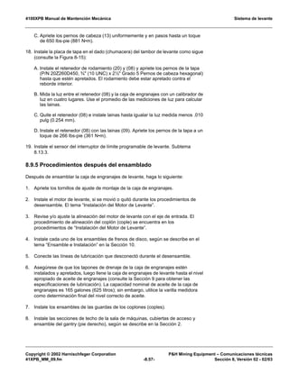 4100XPB Manual de Mantención Mecánica Sistema de levante
Copyright © 2002 Harnischfeger Corporation PH Mining Equipment – Comunicaciones técnicas
41XPB_MM_09.fm -8.57- Sección 8, Versión 02 - 02/03
C. Apriete los pernos de cabeza (13) uniformemente y en pasos hasta un toque
de 650 lbs-pie (881 N•m).
18. Instale la placa de tapa en el dado (chumacera) del tambor de levante como sigue
(consulte la Figura 8-15):
A. Instale el retenedor de rodamiento (20) y (08) y apriete los pernos de la tapa
(P/N 20Z260D450, ¾ (10 UNC) x 2½ Grado 5 Pernos de cabeza hexagonal)
hasta que estén apretados. El rodamiento debe estar apretado contra el
reborde interior.
B. Mida la luz entre el retenedor (08) y la caja de engranajes con un calibrador de
luz en cuatro lugares. Use el promedio de las mediciones de luz para calcular
las lainas.
C. Quite el retenedor (08) e instale lainas hasta igualar la luz medida menos .010
pulg (0.254 mm).
D. Instale el retenedor (08) con las lainas (09). Apriete los pernos de la tapa a un
toque de 266 lbs-pie (361 N•m).
19. Instale el sensor del interruptor de límite programable de levante. Subtema
8.13.3.
8.9.5 Procedimientos después del ensamblado
Después de ensamblar la caja de engranajes de levante, haga lo siguiente:
1. Apriete los tornillos de ajuste de montaje de la caja de engranajes.
2. Instale el motor de levante, si se movió o quitó durante los procedimientos de
desensamble. El tema “Instalación del Motor de Levante”.
3. Revise y/o ajuste la alineación del motor de levante con el eje de entrada. El
procedimiento de alineación del coplón (cople) se encuentra en los
procedimientos de “Instalación del Motor de Levante”.
4. Instale cada uno de los ensambles de frenos de disco, según se describe en el
tema “Ensamble e Instalación” en la Sección 10.
5. Conecte las líneas de lubricación que desconectó durante el desensamble.
6. Asegúrese de que los tapones de drenaje de la caja de engranajes estén
instalados y apretados, luego llene la caja de engranajes de levante hasta el nivel
apropiado de aceite de engranajes (consulte la Sección 9 para obtener las
especificaciones de lubricación). La capacidad nominal de aceite de la caja de
engranajes es 165 galones (625 litros); sin embargo, utilice la varilla medidora
como determinación final del nivel correcto de aceite.
7. Instale los ensambles de las guardas de los coplones (coples).
8. Instale las secciones de techo de la sala de máquinas, cubiertas de acceso y
ensamble del gantry (pie derecho), según se describe en la Sección 2.
 