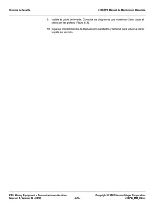 Sistema de levante 4100XPB Manual de Mantención Mecánica
PH Mining Equipment – Comunicaciones técnicas Copyright © 2002 Harnischfeger Corporation
Sección 8, Versión 02 - 02/03 -8.58- 41XPB_MM_09.fm
9. Instale el cable de levante. Consulte los diagramas que muestran cómo pasar el
cable por las poleas (Figura 8-3).
10. Siga los procedimientos de bloqueo con candados y letreros para volver a poner
la pala en servicio.
 