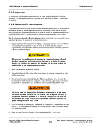 4100XPB Manual de Mantención Mecánica Sistema de levante
Copyright © 2002 Harnischfeger Corporation PH Mining Equipment – Comunicaciones técnicas
41XPB_MM_09.fm -8.63- Sección 8, Versión 02 - 02/03
8.10.3 Inspección
La inspección del eje de primera reducción se hace durante la inspección visual
periódica y el reacondicionamiento completo de la caja de engranajes y transmisión
de levante.
8.10.4 Desinstalación y desensamble
El eje de primera reducción de levante no se puede desinstalar como un ensamble de
la base de la caja de engranajes de levante. La desinstalación del eje de primera
reducción se hace desensamblándolo de la base de la caja de engranajes de levante.
Consulte la Figura 8-25 y desensamble el eje de primera reducción, como sigue:
Eje de primera reducción - Desinstalación. Quite el eje de primera reducción de la
caja de engranajes de levante de la siguiente manera:
1. Baje el balde (cucharón) al terreno. Aplique y desaplique varias veces los frenos
de levante para asegurarse de que el freno de levante esté descargado.
Siguiendo los procedimientos de bloqueo con colocación de candados y letreros
o avisos, desactive la pala.
PRECAUCIÓN!
El peso de los cables puede causar la rotación inesperada del
tambor, causando lesiones graves, la muerte o daño al equipo.
Quite los cables de levante del tambor de levante antes de
desinstalar el eje de primera reducción.
2. Quite los cables de levante del tambor.
3. Consulte la Sección 10 y quite el freno de discos de levante, incluyendo el cubo
del freno de disco.
4. Desconecte la mitad del coplón (cople) (12) y mueva hacia atrás el motor de
levante aproximadamente seis pulgadas para que tenga lugar para poder quitar
los pernos de cabeza (35) que afianzan el retenedor de la placa final (13).
ADVERTENCIA!
Si no se usa un dispositivo de levante adecuado o si se usan
técnicas de izaje incorrectas, se puede caer el eje de entrada y
ocasionar lesiones graves o la muerte. Asegúrese de que el
dispositivo de izaje tenga una capacidad nominal superior al
peso de la pieza que va a subir.
5. Quite el alambre de amarre (36), los pernos de cabeza (35) y el retenedor (13) del
eje (01). Los pernos tienen un toque de 266 lbs-pie (361 N•m). Ahora las lainas
(27) quedarán libres.
6. Quite la mitad de coplón (cople) (12), el espaciador (04) y o-ring (24).
 