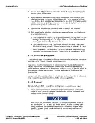 Sistema de levante 4100XPB Manual de Mantención Mecánica
PH Mining Equipment – Comunicaciones técnicas Copyright © 2002 Harnischfeger Corporation
Sección 8, Versión 02 - 02/03 -8.64- 41XPB_MM_09.fm
7. Soporte el eje (01) con bloques adecuados dentro de la caja de engranajes de
manera que no pueda caerse.
8. Con un extractor adecuado, quite el eje (01) del lado del freno de discos de la
caja de engranajes. La cápsula del rodamiento (08) y otras partes del lado del
freno de disco de la caja de engranajes se saldrán con el eje (01). Las piezas del
lado del motor del eje piñón permanecerán en su lugar, excepto el cono de
rodamiento (02), el cual saldrá con el eje.
9. Desensamble las partes que quedan en el eje (01) según sea necesario.
10. Quite las partes del lado de la caja de engranajes que tiene el motor de levante,
de la siguiente manera:
A. Quite los pernos de cabeza (33), las golillas (arandelas) de seguridad (34) y el
retenedor de rodamiento (09). Los pernos tienen un toque de 266 lbs-pie (361
N•m). Ahora las lainas (28) quedarán libres.
B. Quite los afianzadores (30 y 31) y quite el retenedor del sello (19) y el sello
(20). Los pernos del retenedor de sello tienen un toque de 9 lbs-pie (12.2 N•m).
C. Jale la pista exterior del rodamiento (02) de la cápsula del rodamiento (07) y
luego retire la cápsula de rodamiento. Quite y deseche los o-rings (22 y 23).
8.10.5 Inspección y reparación
Limpie e inspeccione todas las partes. Revise visualmente las partes para asegurarse
que no presenten fisuras, roturas o desgaste excesivo.
Inspeccione visualmente el exterior de los rodamientos en busca de fisuras en las
pistas o separadores y rodillos rotos o dañados. Si el rodamiento se ha estado
sobrecalentando, tendrá un color azul marrón o negro azulado. Si aparece alguna de
estas señales, cambie el rodamiento. Consulte la Figura 8-26 para obtener las
dimensiones.
La reparación del ensamble del eje de entrada está limitada al cambio de todos los o-
rings y las partes que se encuentren dañadas o muy desgastadas.
8.10.6 Ensamble
Consulte la Figura 8-30 y ensamble el eje de primera reducción, como sigue:
1. Instale el cono calentado del rodamiento (03) en el lado del eje que tiene los
frenos de disco (01). Cerciórese de que el talón del cono del rodamiento esté
sentado contra el reborde del eje.
AVISO
Los conos del rodamiento (cojinete) se deben precalentar antes de
su instalación en el eje. Se debe tener mucho cuidado para
asegurarse que los rodamientos nunca se calienten a más de 300°F
(148°C), puesto que si sobrecalientan se dañaran los rodamientos.
 