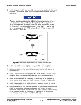 4100XPB Manual de Mantención Mecánica Sistema de levante
Copyright © 2002 Harnischfeger Corporation PH Mining Equipment – Comunicaciones técnicas
41XPB_MM_09.fm -8.65- Sección 8, Versión 02 - 02/03
2. Instale el espaciador del rodamiento (03) en el lado del eje que tiene los frenos de
disco (01). Cerciórese de que el espaciador esté asentado contra el cono del
rodamiento.
AVISO
Algunos juegos de rodamientos dobles vienen marcados con letras a
un lado de los conos y las tazas. No importa cuál lado va primero en
el eje. Lo importante es que las partes con letras coincidan al instalar
el rodamiento, como se muestra en la Figura 8-27. El lado “A” del
cono coincide con el lado “A” de la taza. El lado “C” del cono coincide
con el lado “C” de la taza.
3. Instale la taza del rodamiento (03) en la cápsula del rodamiento (08).
4. Lubrique e instale el o-ring nuevo (25) en la ranura exterior de la cápsula del
rodamiento (08).
5. Coloque la cápsula del rodamiento (08) sobre el lado del freno de disco del eje,
hasta que la taza del rodamiento esté asentada en el cono del rodamiento.
6. Instale el cono calentado del rodamiento (03) en el lado del eje que tiene los
frenos de disco hasta que el cono quede asentado en la taza del rodamiento.
7. Instale el espaciador (05) en el lado del eje (01) que tiene el motor de levante.
8. Con un dispositivo de izaje adecuado, instale el eje parcialmente ensamblado en
el lado de la base de la caja de engranajes que tiene el freno de discos.
Lentamente gire la cápsula del rodamiento para evitar pellizcar o estirar el o-ring
(25) al instalar la cápsula del rodamiento. El ensamble de eje parcialmente
ensamblado pesa aproximadamente 450 lbs (204 kg).
Figura 8-27: Ensamble de rodamientos de rodillos cónicos dobles
 