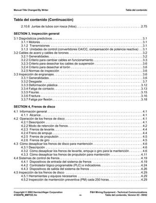Manual Title Changed By Writer Tabla del contenido
Copyright © 2002 Harnischfeger Corporation P&H Mining Equipment - Technical Communications
4100XPB_MMTOC.fm -v- Tabla del contenido, Version 03 - 09/02
Tabla del contenido (Continuación)
2.10.6 Juntas de tubos con rosca (hilos). . . . . . . . . . . . . . . . . . . . . . . . . . . . . . . . . . . . . . 2.75
SECTION 3, Inspección general
3.1 Diagnósticos predictivos . . . . . . . . . . . . . . . . . . . . . . . . . . . . . . . . . . . . . . . . . . . . . . . . . . . . . 3.1
3.1.1 Motores . . . . . . . . . . . . . . . . . . . . . . . . . . . . . . . . . . . . . . . . . . . . . . . . . . . . . . . . . . . . 3.1
3.1.2 Transmisiones . . . . . . . . . . . . . . . . . . . . . . . . . . . . . . . . . . . . . . . . . . . . . . . . . . . . . . 3.1
3.1.3 Unidades de control (convertidores CA/CC, compensación de potencia reactiva) . . 3.1
3.2 Cables de acero y cables de torones . . . . . . . . . . . . . . . . . . . . . . . . . . . . . . . . . . . . . . . . . . . 3.2
3.2.1 Generalidades . . . . . . . . . . . . . . . . . . . . . . . . . . . . . . . . . . . . . . . . . . . . . . . . . . . . . . . 3.2
3.2.2 Criterio para cambiar cables en funcionamiento . . . . . . . . . . . . . . . . . . . . . . . . . . . . . 3.3
3.2.3 Criterio para desechar los cables de suspensión . . . . . . . . . . . . . . . . . . . . . . . . . . . . 3.6
3.2.4 Criterio para desechar el torón . . . . . . . . . . . . . . . . . . . . . . . . . . . . . . . . . . . . . . . . . . 3.6
3.2.5 Normas de inspección . . . . . . . . . . . . . . . . . . . . . . . . . . . . . . . . . . . . . . . . . . . . . . . . 3.6
3.3 Inspección de engranajes . . . . . . . . . . . . . . . . . . . . . . . . . . . . . . . . . . . . . . . . . . . . . . . . . . . . 3.6
3.3.1 Generalidades . . . . . . . . . . . . . . . . . . . . . . . . . . . . . . . . . . . . . . . . . . . . . . . . . . . . . . . 3.6
3.3.2 Desgaste . . . . . . . . . . . . . . . . . . . . . . . . . . . . . . . . . . . . . . . . . . . . . . . . . . . . . . . . . . . 3.7
3.3.3 Deformación plástica . . . . . . . . . . . . . . . . . . . . . . . . . . . . . . . . . . . . . . . . . . . . . . . . . 3.12
3.3.4 Fatiga de contacto . . . . . . . . . . . . . . . . . . . . . . . . . . . . . . . . . . . . . . . . . . . . . . . . . . . 3.13
3.3.5 Fisuras. . . . . . . . . . . . . . . . . . . . . . . . . . . . . . . . . . . . . . . . . . . . . . . . . . . . . . . . . . . . 3.15
3.3.6 Fractura . . . . . . . . . . . . . . . . . . . . . . . . . . . . . . . . . . . . . . . . . . . . . . . . . . . . . . . . . . . 3.16
3.3.7 Fatiga por flexión . . . . . . . . . . . . . . . . . . . . . . . . . . . . . . . . . . . . . . . . . . . . . . . . . . . . 3.18
SECTION 4, Frenos de disco
4.1 Información general . . . . . . . . . . . . . . . . . . . . . . . . . . . . . . . . . . . . . . . . . . . . . . . . . . . . . . . . 4.1
4.1.1 Alcance. . . . . . . . . . . . . . . . . . . . . . . . . . . . . . . . . . . . . . . . . . . . . . . . . . . . . . . . . . . . 4.1
4.2 Operación de los frenos de disco. . . . . . . . . . . . . . . . . . . . . . . . . . . . . . . . . . . . . . . . . . . . . . 4.1
4.2.1 Descripción . . . . . . . . . . . . . . . . . . . . . . . . . . . . . . . . . . . . . . . . . . . . . . . . . . . . . . . . . 4.1
4.2.2 Modo de retención de frenos. . . . . . . . . . . . . . . . . . . . . . . . . . . . . . . . . . . . . . . . . . . . 4.2
4.2.3 Frenos de levante. . . . . . . . . . . . . . . . . . . . . . . . . . . . . . . . . . . . . . . . . . . . . . . . . . . . 4.4
4.2.4 Freno de empuje . . . . . . . . . . . . . . . . . . . . . . . . . . . . . . . . . . . . . . . . . . . . . . . . . . . . . 4.4
4.2.5 Frenos de propulsión . . . . . . . . . . . . . . . . . . . . . . . . . . . . . . . . . . . . . . . . . . . . . . . . . 4.5
4.2.6 Frenos de giro . . . . . . . . . . . . . . . . . . . . . . . . . . . . . . . . . . . . . . . . . . . . . . . . . . . . . . 4.5
4.3 Cómo desaplicar los frenos de disco para mantención . . . . . . . . . . . . . . . . . . . . . . . . . . . . . 4.6
4.3.1 Descripción . . . . . . . . . . . . . . . . . . . . . . . . . . . . . . . . . . . . . . . . . . . . . . . . . . . . . . . . . 4.6
4.3.2 Cómo desaplicar los frenos de levante, empuje o giro para la mantención . . . . . . . . 4.6
4.3.3 Cómo desaplicar los frenos de propulsión para mantención . . . . . . . . . . . . . . . . . . 4.11
4.4 Sistemas de control de frenos. . . . . . . . . . . . . . . . . . . . . . . . . . . . . . . . . . . . . . . . . . . . . . . . 4.19
4.4.1 Dispositivos de entrada del sistema de frenos . . . . . . . . . . . . . . . . . . . . . . . . . . . . 4.19
4.4.2 Controlador lógico programable (PLC) e indicadores. . . . . . . . . . . . . . . . . . . . . . . . 4.24
4.4.3 Dispositivos de salida del sistema de frenos . . . . . . . . . . . . . . . . . . . . . . . . . . . . . . 4.26
4.5 Inspección de los frenos de disco . . . . . . . . . . . . . . . . . . . . . . . . . . . . . . . . . . . . . . . . . . . . 4.29
4.5.1 Herramientas y equipos necesarios . . . . . . . . . . . . . . . . . . . . . . . . . . . . . . . . . . . . . 4.29
4.5.2 Inspección de mantención preventiva (PM) cada 250 horas. . . . . . . . . . . . . . . . . . . 4.29
 