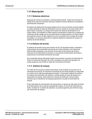 Introducción 4100XPB Manual de Mantención Mecánica
P&H Mining Equipment – Comunicaciones técnicas Copyright © 2002 Harnischfeger Corporation
Sección 1, Versión 02 - 02/03 -1.8- 41XPB_MM_01.fm
1.11 Descripción
1.11.1 Sistemas eléctricos
Esta pala de minería se energiza y controla eléctricamente. Todas las funciones de
trabajo de la pala de minería se accionan mediante motores eléctricos conectados a
transmisiones mecánicas.
El sistema de distribución de energía eléctrica de la mina suministra corriente alterna
a la pala mediante el cable de alimentación que se conecta en la parte trasera de la
base inferior (carbody). La energía del conector del cable de alimentación en el
chasis inferior, se transfiere al chasis superior (tornamesa) a través de un sistema de
colectores de alto voltaje que se encuentra entre el chasis superior y el chasis inferior
de la pala de minería. El alto voltaje de la mina se transforma en energía de niveles
de trabajo y se usa para alimentar los sistemas eléctricos auxiliares de la pala y el
sistema de control eléctrico.
1.11.2 Sistema de levante
El sistema de levante incluye dos motores de CC de respuesta rápida, montados a
cada extremo de la transmisión de levante en el lado izquierdo. Los motores de
levante están acoplados a los extremos de los ejes de los piñones de primera
reducción de la transmisión de levante, lo cual acciona la transmisión de levante y
proporciona el movimiento de levante de la pala.
En el ensamble del eje intermedio trasero se encuentra un sensor de interruptor de
límite. El control del interruptor de límite, montado en la cabina del operador, se
puede programar para limitar el rango del movimiento de levante.
1.11.3 Sistema de empuje
Un motor de CC acciona el sistema de empuje. Está montado en la pluma con el
mecanismo de empuje. El mecanismo de empuje se encuentra alojado con seguridad
en y dentro de la caja de engranajes de empuje, y forma parte integral de la pluma.
Un sistema de transmisión por bandas o correas acopla el motor de empuje a la
transmisión de empuje. Este sistema de correas da protección contra choque
mientras que el mecanismo de empuje proporciona a la pala el movimiento de
empuje.
El eje intermedio de la transmisión de empuje tiene un sensor de interruptor de límite
en el lado derecho de la caja de engranaje de empuje. El control del interruptor de
límite, montado en la cabina del operador, se puede programar para limitar el rango
del movimiento de empuje.
 