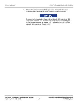 Sistema de levante 4100XPB Manual de Mantención Mecánica
PH Mining Equipment – Comunicaciones técnicas Copyright © 2002 Harnischfeger Corporation
Sección 8, Versión 02 - 02/03 -8.66- 41XPB_MM_09.fm
9. Rote la cápsula del rodamiento hasta que el área plana en la cápsula del
rodamiento quede alineada con el orificio inferior izquierdo de tornillo.
AVISO
Después de la instalación, el plano de la cápsula del rodamiento (08)
debe estar alineada con el orificio izquierdo inferior de tornillo para
poder instalar el tornillo de fijación (32) y para evitar la rotación de la
cápsula del rodamiento (Figura 8-28).
 