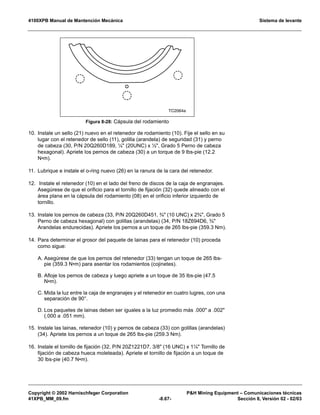 4100XPB Manual de Mantención Mecánica Sistema de levante
Copyright © 2002 Harnischfeger Corporation PH Mining Equipment – Comunicaciones técnicas
41XPB_MM_09.fm -8.67- Sección 8, Versión 02 - 02/03
10. Instale un sello (21) nuevo en el retenedor de rodamiento (10). Fije el sello en su
lugar con el retenedor de sello (11), golilla (arandela) de seguridad (31) y perno
de cabeza (30, P/N 20Q260D189, ¼ (20UNC) x ½, Grado 5 Perno de cabeza
hexagonal). Apriete los pernos de cabeza (30) a un torque de 9 lbs-pie (12.2
N•m).
11. Lubrique e instale el o-ring nuevo (26) en la ranura de la cara del retenedor.
12. Instale el retenedor (10) en el lado del freno de discos de la caja de engranajes.
Asegúrese de que el orificio para el tornillo de fijación (32) quede alineado con el
área plana en la cápsula del rodamiento (08) en el orificio inferior izquierdo de
tornillo.
13. Instale los pernos de cabeza (33, P/N 20Q260D451, ¾ (10 UNC) x 2¾, Grado 5
Perno de cabeza hexagonal) con golillas (arandelas) (34, P/N 18Z694D6, ¾
Arandelas endurecidas). Apriete los pernos a un toque de 265 lbs-pie (359.3 Nm).
14. Para determinar el grosor del paquete de lainas para el retenedor (10) proceda
como sigue:
A. Asegúrese de que los pernos del retenedor (33) tengan un toque de 265 lbs-
pie (359.3 N•m) para asentar los rodamientos (cojinetes).
B. Afloje los pernos de cabeza y luego apriete a un toque de 35 lbs-pie (47.5
N•m).
C. Mida la luz entre la caja de engranajes y el retenedor en cuatro lugres, con una
separación de 90°.
D. Los paquetes de lainas deben ser iguales a la luz promedio más .000 a .002
(.000 a .051 mm).
15. Instale las lainas, retenedor (10) y pernos de cabeza (33) con golillas (arandelas)
(34). Apriete los pernos a un toque de 265 lbs-pie (259.3 Nm).
16. Instale el tornillo de fijación (32, P/N 20Z1221D7, 3/8 (16 UNC) x 1¼ Tornillo de
fijación de cabeza hueca moleteada). Apriete el tornillo de fijación a un toque de
30 lbs-pie (40.7 N•m).
Figura 8-28: Cápsula del rodamiento
TC2064a
 