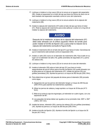 Sistema de levante 4100XPB Manual de Mantención Mecánica
PH Mining Equipment – Comunicaciones técnicas Copyright © 2002 Harnischfeger Corporation
Sección 8, Versión 02 - 02/03 -8.68- 41XPB_MM_09.fm
17. Lubrique e instale el o-ring nuevo (24) en la ranura en el agujero del espaciador
(06). Instale el espaciador en el lado del eje que tiene los frenos de disco con el
lado biselado del espaciador asentado contra el cono del rodamiento.
18. Lubrique e instale el o-ring nuevo (25) en la ranura exterior de la cápsula del
rodamiento (08).
19. Instale la cápsula del rodamiento (07) sobre el lado del eje que tiene el motor
(01). Rote la cápsula del rodamiento para evitar pellizcar o estirar el o-ring (23) al
instalar la cápsula del rodamiento.
AVISO
Después de la instalación, el plano de la cápsula del rodamiento (07)
debe estar alineada con el orificio izquierdo inferior de tornillo para
poder instalar el tornillo de fijación (32) y para evitar la rotación de la
cápsula del rodamiento (consulte la Figura 8-28).
20. Instale el rodamiento (02) en el lado del eje (01) que tiene el motor. Cerciórese de
que el rodamiento esté sentado contra el espaciador (05).
21. Instale un sello (20) nuevo en el retenedor de rodamiento (09). Fije el sello en su
lugar con el retenedor de sello (19), golilla (arandela) de seguridad (31) y perno
de cabeza (30).
22. Lubrique e instale el o-ring nuevo (22) en la ranura de la cara del retenedor.
23. Instale el retenedor (09) sobre el lado del eje (01) que tiene el motor,
asegurándose de que el orificio para el tornillo de fijación (32) quede alineado con
el área plana en la cápsula del rodamiento (07). Instale los pernos (33) con
golillas (arandelas) (34). Apriete los pernos a un toque de 265 lbs-pie (259.3 Nm).
24. Para determinar el grosor del paquete de lainas para el retenedor (09) proceda
como sigue:
A. Asegúrese de que los pernos del retenedor tengan un toque de 265 lbs-pie
(259.3 N•m) para asentar los rodamientos (cojinetes).
B. Afloje los pernos de cabeza y luego apriete a un toque de 35 lbs-pie (47.5
N•m).
C. Mida la luz entre la caja de engranajes y el retenedor en cuatro lugres, con una
separación de 90°.
D. Los paquetes de lainas deben ser iguales a la luz promedio más .000 a .002
(.000 a .051 mm).
25. Instale las lainas, retenedor (09) y pernos de cabeza (33) con golillas (arandelas)
(34). Apriete los pernos a un toque de 265 lbs-pie (259.3 Nm).
26. Instale el tornillo de fijación (32). Apriete el tornillo de fijación a un toque de 30
lbs-pie (40.7 N•m).
 