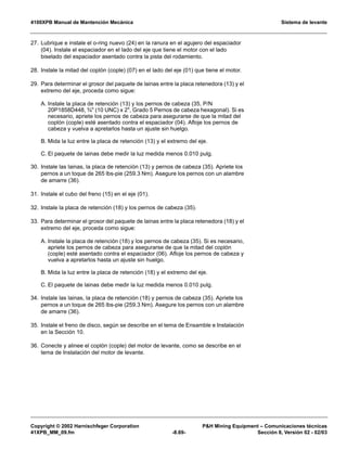 4100XPB Manual de Mantención Mecánica Sistema de levante
Copyright © 2002 Harnischfeger Corporation PH Mining Equipment – Comunicaciones técnicas
41XPB_MM_09.fm -8.69- Sección 8, Versión 02 - 02/03
27. Lubrique e instale el o-ring nuevo (24) en la ranura en el agujero del espaciador
(04). Instale el espaciador en el lado del eje que tiene el motor con el lado
biselado del espaciador asentado contra la pista del rodamiento.
28. Instale la mitad del coplón (cople) (07) en el lado del eje (01) que tiene el motor.
29. Para determinar el grosor del paquete de lainas entre la placa retenedora (13) y el
extremo del eje, proceda como sigue:
A. Instale la placa de retención (13) y los pernos de cabeza (35, P/N
20P1858D448, ¾ (10 UNC) x 2, Grado 5 Pernos de cabeza hexagonal). Si es
necesario, apriete los pernos de cabeza para asegurarse de que la mitad del
coplón (cople) esté asentado contra el espaciador (04). Afloje los pernos de
cabeza y vuelva a apretarlos hasta un ajuste sin huelgo.
B. Mida la luz entre la placa de retención (13) y el extremo del eje.
C. El paquete de lainas debe medir la luz medida menos 0.010 pulg.
30. Instale las lainas, la placa de retención (13) y pernos de cabeza (35). Apriete los
pernos a un toque de 265 lbs-pie (259.3 Nm). Asegure los pernos con un alambre
de amarre (36).
31. Instale el cubo del freno (15) en el eje (01).
32. Instale la placa de retención (18) y los pernos de cabeza (35).
33. Para determinar el grosor del paquete de lainas entre la placa retenedora (18) y el
extremo del eje, proceda como sigue:
A. Instale la placa de retención (18) y los pernos de cabeza (35). Si es necesario,
apriete los pernos de cabeza para asegurarse de que la mitad del coplón
(cople) esté asentado contra el espaciador (06). Afloje los pernos de cabeza y
vuelva a apretarlos hasta un ajuste sin huelgo.
B. Mida la luz entre la placa de retención (18) y el extremo del eje.
C. El paquete de lainas debe medir la luz medida menos 0.010 pulg.
34. Instale las lainas, la placa de retención (18) y pernos de cabeza (35). Apriete los
pernos a un toque de 265 lbs-pie (259.3 Nm). Asegure los pernos con un alambre
de amarre (36).
35. Instale el freno de disco, según se describe en el tema de Ensamble e Instalación
en la Sección 10.
36. Conecte y alinee el coplón (cople) del motor de levante, como se describe en el
tema de Instalación del motor de levante.
 